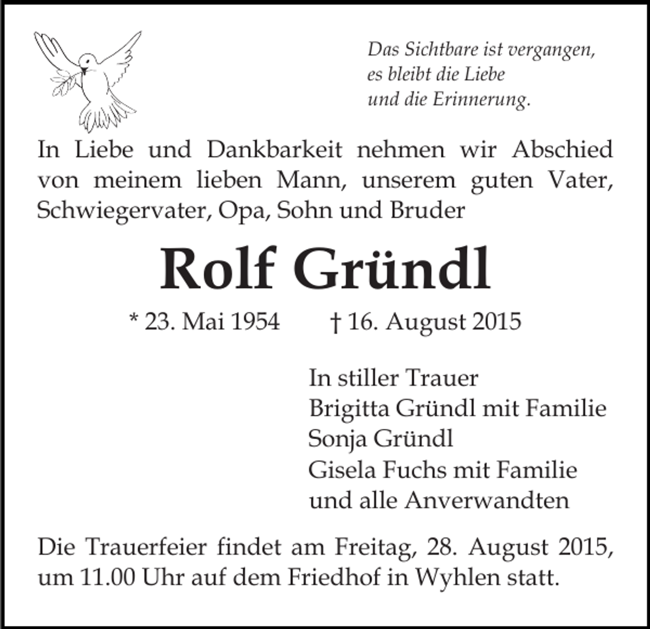 <p>Das Sichtbare ist vergangen,<br />es bleibt die Liebe<br />und die Erinnerung.</p><p>In Liebe und Dankbarkeit nehmen wir Abschied<br />von meinem lieben Mann, unserem guten Vater,<br />Schwiegervater, Opa, Sohn und Bruder</p><p>Rolf Gründl</p><p>* 23. Mai 1954</p><p>† 16. August 2015</p><p>In stiller Trauer<br />Brigitta Gründl mit Familie<br />Sonja Gründl<br />Gisela Fuchs mit Familie<br />und alle Anverwandten<br />Die Trauerfeier findet am Freitag, 28. August 2015,<br />um 11.00 Uhr auf dem Friedhof in Wyhlen statt.</p>