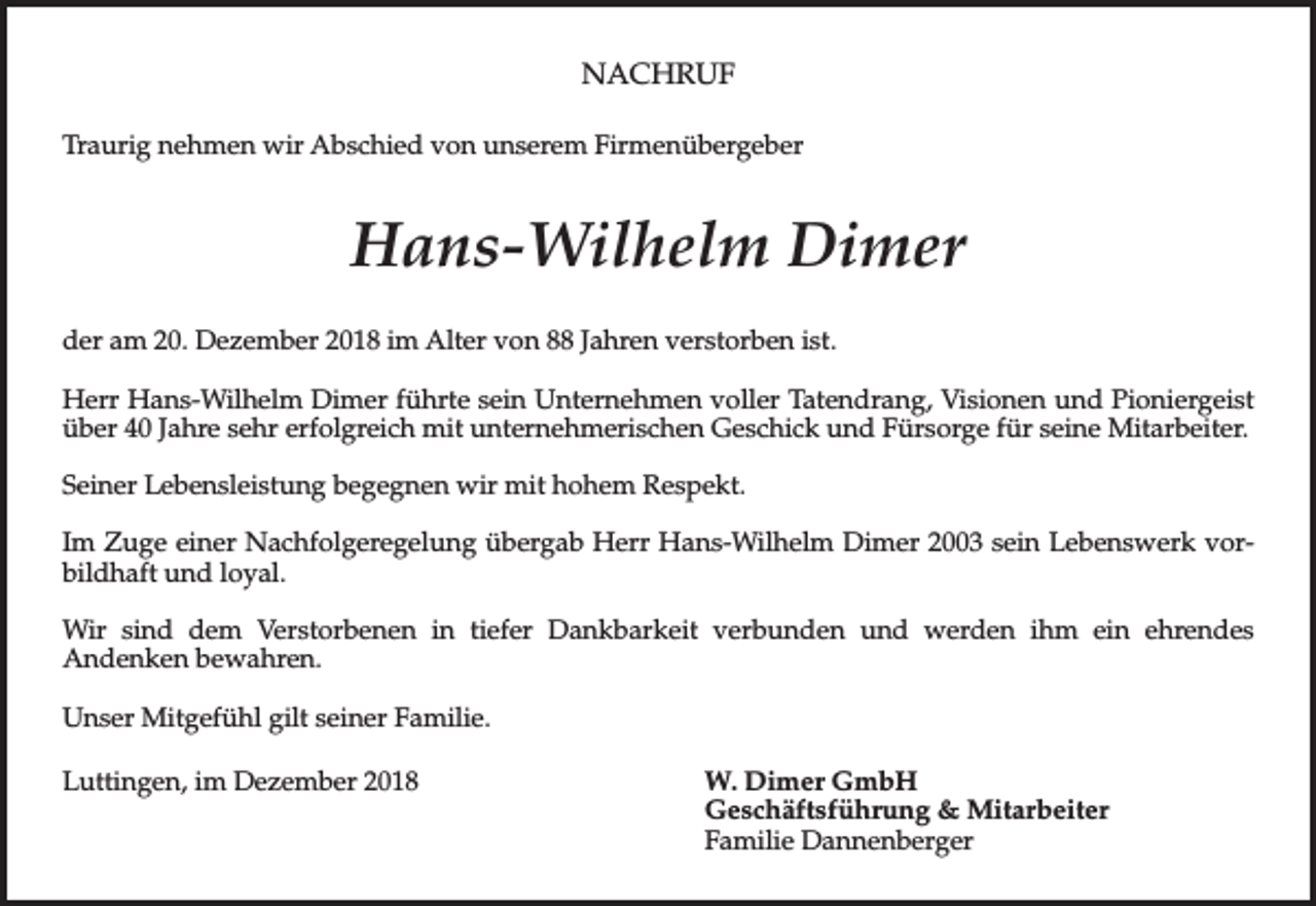 <p>NACHRUF<br />Traurig nehmen wir Abschied von unserem Firmenübergeber</p><p>Hans-Wilhelm Dimer<br />der am 20. Dezember 2018 im Alter von 88 Jahren verstorben ist.<br />Herr Hans-Wilhelm Dimer führte sein Unternehmen voller Tatendrang, Visionen und Pioniergeist<br />über 40 Jahre sehr erfolgreich mit unternehmerischen Geschick und Fürsorge für seine Mitarbeiter.<br />Seiner Lebensleistung begegnen wir mit hohem Respekt.<br />Im Zuge einer Nachfolgeregelung übergab Herr Hans-Wilhelm Dimer 2003 sein Lebenswerk vorbildhaft und loyal.<br />Wir sind dem Verstorbenen in tiefer Dankbarkeit verbunden und werden ihm ein ehrendes<br />Andenken bewahren.<br />Unser Mitgefühl gilt seiner Familie.<br />Luttingen, im Dezember 2018</p><p>W. Dimer GmbH<br />Geschäftsführung &amp; Mitarbeiter<br />Familie Dannenberger</p>