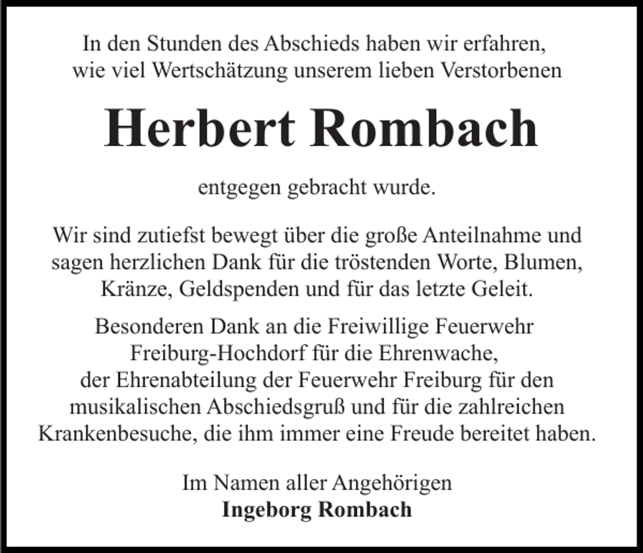 <p>In den Stunden des Abschieds haben wir erfahren,<br />wie viel Wertschätzung unserem lieben Verstorbenen</p><p>Herbert Rombach<br />entgegen gebracht wurde.<br />Wir sind zutiefst bewegt über die große Anteilnahme und<br />sagen herzlichen Dank für die tröstenden Worte, Blumen,<br />Kränze, Geldspenden und für das letzte Geleit.<br />Besonderen Dank an die Freiwillige Feuerwehr<br />Freiburg-Hochdorf für die Ehrenwache,<br />der Ehrenabteilung der Feuerwehr Freiburg für den<br />musikalischen Abschiedsgruß und für die zahlreichen<br />Krankenbesuche, die ihm immer eine Freude bereitet haben.<br />Im Namen aller Angehörigen<br />Ingeborg Rombach</p>