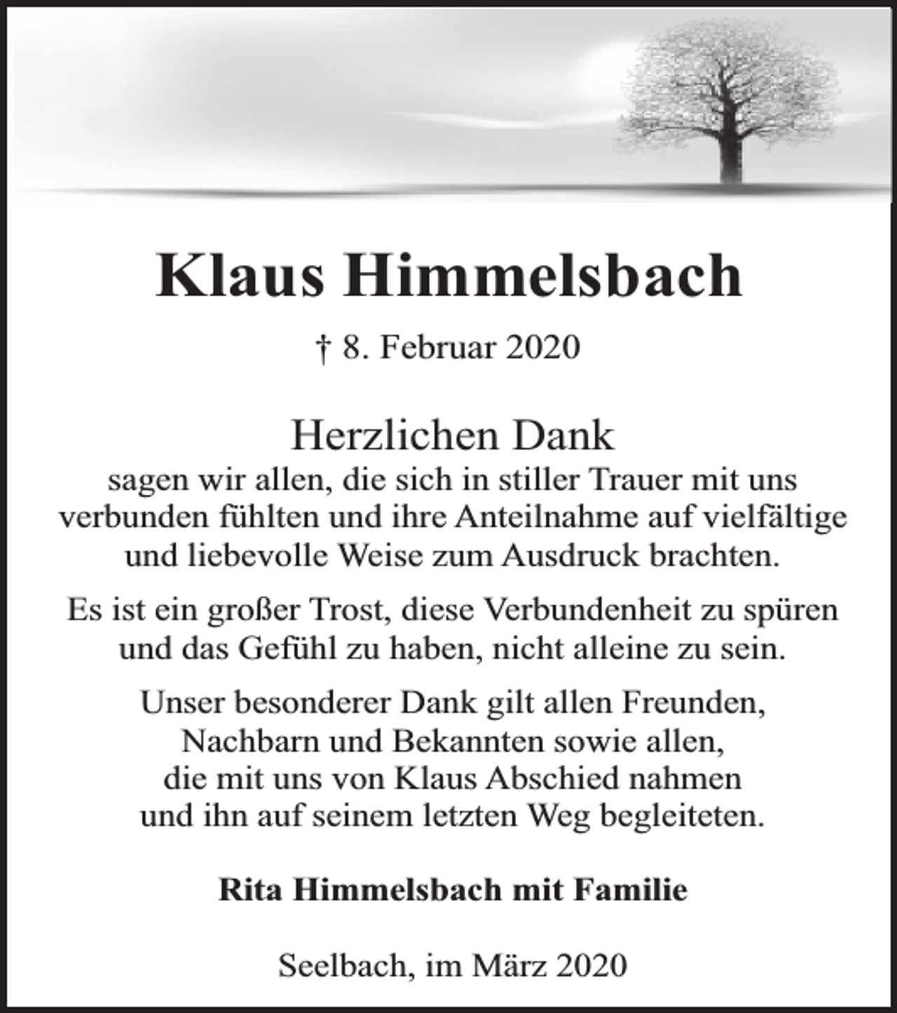 <p>Klaus Himmelsbach<br />† 8. Februar 2020</p><p>Herzlichen Dank</p><p>sagen wir allen, die sich in stiller Trauer mit uns<br />verbunden fühlten und ihre Anteilnahme auf vielfältige<br />und liebevolle Weise zum Ausdruck brachten.<br />Es ist ein großer Trost, diese Verbundenheit zu spüren<br />und das Gefühl zu haben, nicht alleine zu sein.<br />Unser besonderer Dank gilt allen Freunden,<br />Nachbarn und Bekannten sowie allen,<br />die mit uns von Klaus Abschied nahmen<br />und ihn auf seinem letzten Weg begleiteten.<br />Rita Himmelsbach mit Familie<br />Seelbach, im März 2020</p>