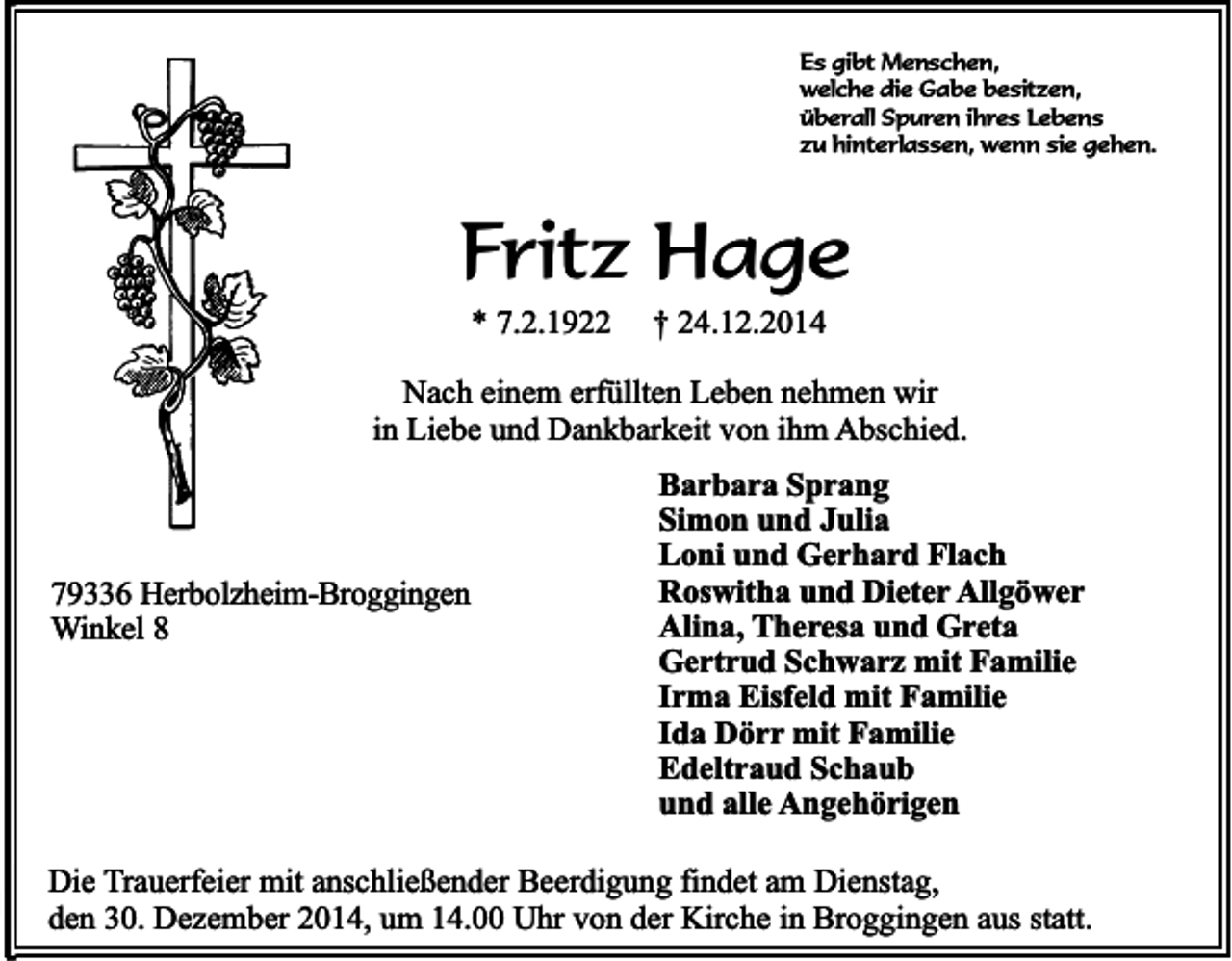 <p>Es gibt Menschen,<br />welche die Gabe besitzen,<br />überall Spuren ihres Lebens<br />zu hinterlassen, wenn sie gehen.</p><p>Fritz Hage<br />* 7.2.1922</p><p>† 24.12.2014</p><p>Nach einem erfüllten Leben nehmen wir<br />in Liebe und Dankbarkeit von ihm Abschied.</p><p>79336 Herbolzheim-Broggingen<br />Winkel 8</p><p>Barbara Sprang<br />Simon und Julia<br />Loni und Gerhard Flach<br />Roswitha und Dieter Allgöwer<br />Alina, Theresa und Greta<br />Gertrud Schwarz mit Familie<br />Irma Eisfeld mit Familie<br />Ida Dörr mit Familie<br />Edeltraud Schaub<br />und alle Angehörigen</p><p>Die Trauerfeier mit anschließender Beerdigung findet am Dienstag,<br />den 30. Dezember 2014, um 14.00 Uhr von der Kirche in Broggingen aus statt.</p>