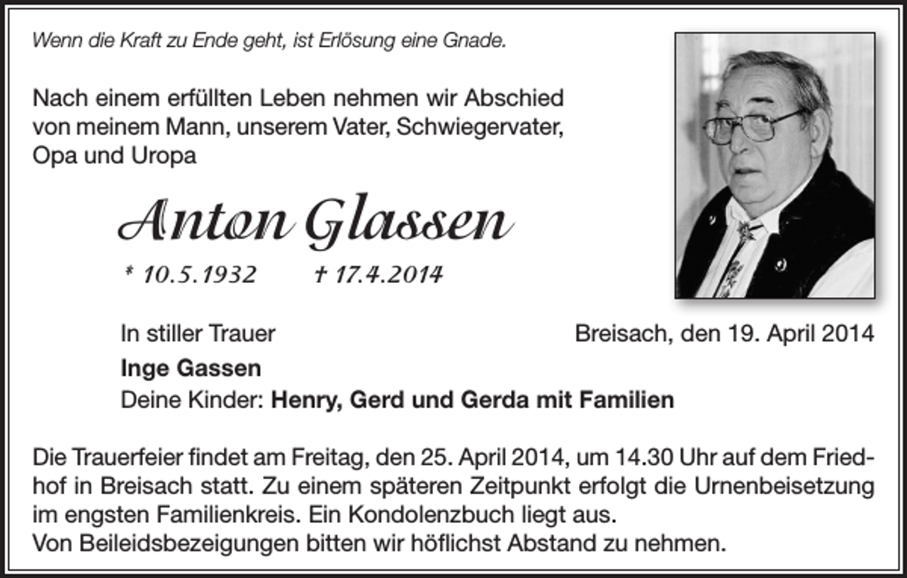 <p>Wenn die Kraft zu Ende geht, ist Erlösung eine Gnade.</p><p>Nach einem erfüllten Leben nehmen wir Abschied<br />von meinem Mann, unserem Vater, Schwiegervater,<br />Opa und Uropa</p><p>Anton Glassen<br />* 10.5.1932</p><p>† 17.4.2014</p><p>In stiller Trauer<br />Breisach, den 19. April 2014<br />Inge Gassen<br />Deine Kinder: Henry, Gerd und Gerda mit Familien<br />Die Trauerfeier findet am Freitag, den 25. April 2014, um 14.30 Uhr auf dem Friedhof in Breisach statt. Zu einem späteren Zeitpunkt erfolgt die Urnenbeisetzung<br />im engsten Familienkreis. Ein Kondolenzbuch liegt aus.<br />Von Beileidsbezeigungen bitten wir höflichst Abstand zu nehmen.</p>
