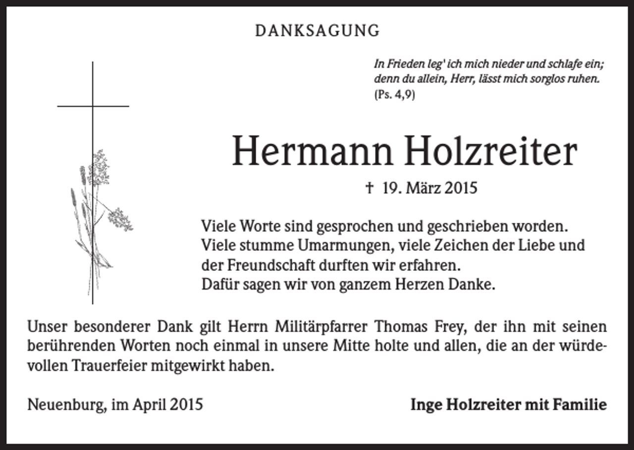 <p>DANKSAGUNG<br />In Frieden leg' ich mich nieder und schlafe ein;<br />denn du allein, Herr, lässt mich sorglos ruhen.<br />(Ps. 4,9)</p><p>Hermann Holzreiter<br />† 19. März 2015<br />Viele Worte sind gesprochen und geschrieben worden.<br />Viele stumme Umarmungen, viele Zeichen der Liebe und<br />der Freundschaft durften wir erfahren.<br />Dafür sagen wir von ganzem Herzen Danke.<br />Unser besonderer Dank gilt Herrn Militärpfarrer Thomas Frey, der ihn mit seinen<br />berührenden Worten noch einmal in unsere Mitte holte und allen, die an der würdevollen Trauerfeier mitgewirkt haben.<br />Neuenburg, im April 2015</p><p>Inge Holzreiter mit Familie</p>