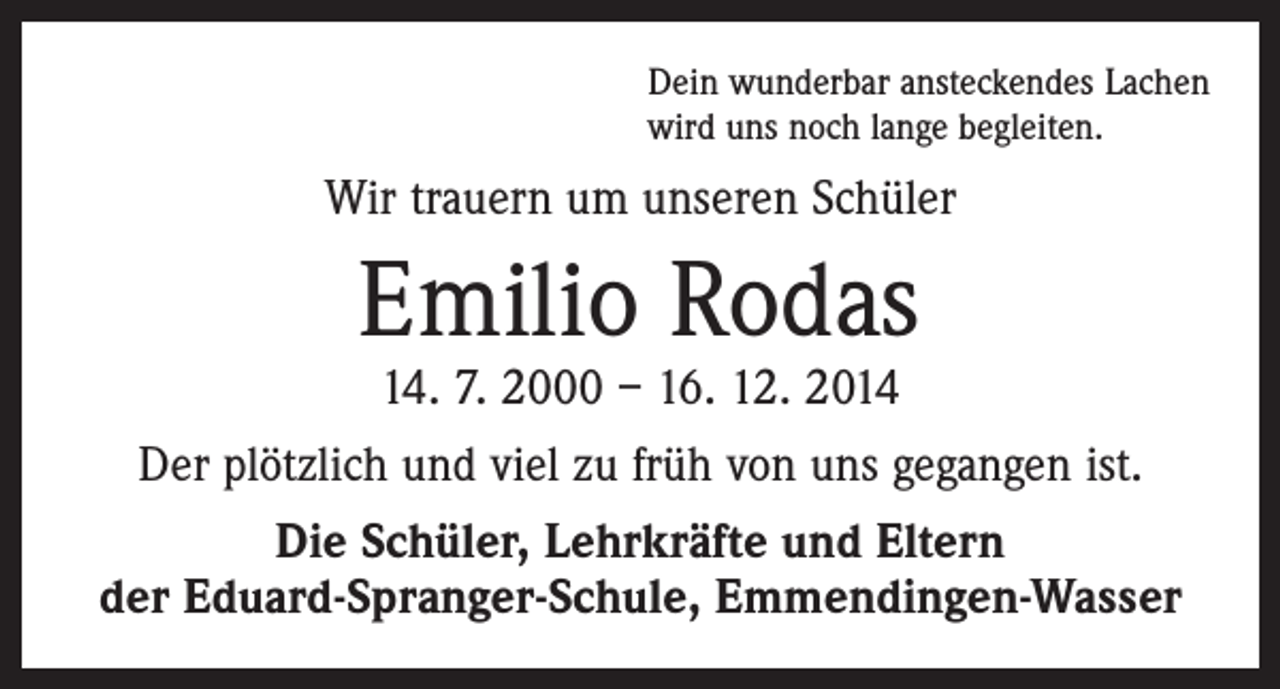 <p>Dein wunderbar ansteckendes Lachen<br />wird uns noch lange begleiten.</p><p>Wir trauern um unseren Schüler</p><p>Emilio Rodas<br />14. 7. 2000 – 16. 12. 2014</p><p>Der plötzlich und viel zu früh von uns gegangen ist.<br />Die Schüler, Lehrkräfte und Eltern<br />der Eduard-Spranger-Schule, Emmendingen-Wasser</p>