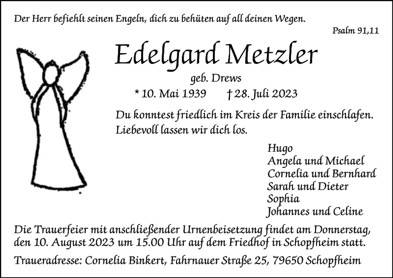 <p>Der Herr befiehlt seinen Engeln, dich zu behüten auf all deinen Wegen.</p><p>Edelgard Metzler</p><p>Psalm 91,11</p><p>geb. Drews<br />* 10. Mai 1939<br />† 28. Juli 2023</p><p>Du konntest friedlich im Kreis der Familie einschlafen.<br />Liebevoll lassen wir dich los.<br />Hugo<br />Angela und Michael<br />Cornelia und Bernhard<br />Sarah und Dieter<br />Sophia<br />Johannes und Celine<br />Die Trauerfeier mit anschließender Urnenbeisetzung findet am Donnerstag,<br />den 10. August 2023 um 15.00 Uhr auf dem Friedhof in Schopfheim statt.<br />Traueradresse: Cornelia Binkert, Fahrnauer Straße 25, 79650 Schopfheim</p>