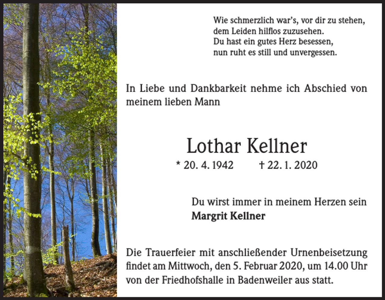 <p>Wie schmerzlich war’s, vor dir zu stehen,<br />dem Leiden hilflos zuzusehen.<br />Du hast ein gutes Herz besessen,<br />nun ruht es still und unvergessen.</p><p>In Liebe und Dankbarkeit nehme ich Abschied von<br />meinem lieben Mann</p><p>Lothar Kellner</p><p>* 20. 4. 1942</p><p>† 22. 1. 2020</p><p>Du wirst immer in meinem Herzen sein<br />Margrit Kellner<br />Die Trauerfeier mit anschließender Urnenbeisetzung<br />findet am Mittwoch, den 5. Februar 2020, um 14.00 Uhr<br />von der Friedhofshalle in Badenweiler aus statt.</p>
