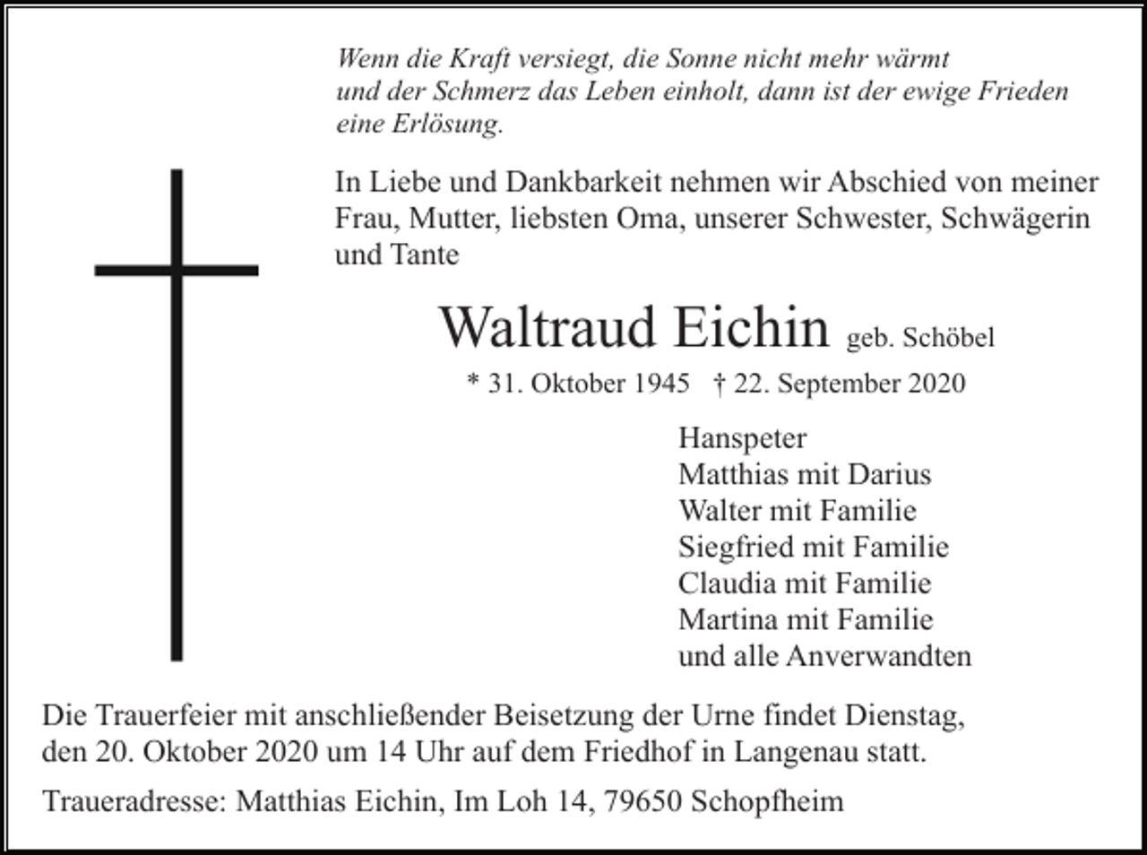 <p>Wenn die Kraft versiegt, die Sonne nicht mehr wärmt<br />und der Schmerz das Leben einholt, dann ist der ewige Frieden<br />eine Erlösung.</p><p>In Liebe und Dankbarkeit nehmen wir Abschied von meiner<br />Frau, Mutter, liebsten Oma, unserer Schwester, Schwägerin<br />und Tante</p><p>Waltraud Eichin geb. Schöbel<br />* 31. Oktober 1945 † 22. September 2020</p><p>Hanspeter<br />Matthias mit Darius<br />Walter mit Familie<br />Siegfried mit Familie<br />Claudia mit Familie<br />Martina mit Familie<br />und alle Anverwandten<br />Die Trauerfeier mit anschließender Beisetzung der Urne findet Dienstag,<br />den 20. Oktober 2020 um 14 Uhr auf dem Friedhof in Langenau statt.<br />Traueradresse: Matthias Eichin, Im Loh 14, 79650 Schopfheim</p>