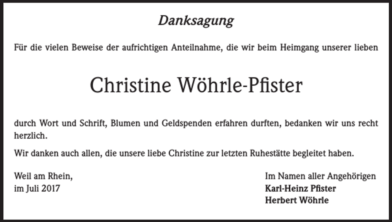 <p>Danksagung<br />Für die vielen Beweise der aufrichtigen Anteilnahme, die wir beim Heimgang unserer lieben</p><p>Christine Wöhrle-Pfister<br />durch Wort und Schrift, Blumen und Geldspenden erfahren durften, bedanken wir uns recht<br />herzlich.<br />Wir danken auch allen, die unsere liebe Christine zur letzten Ruhestätte begleitet haben.<br />Weil am Rhein,<br />im Juli 2017</p><p>Im Namen aller Angehörigen<br />Karl-Heinz Pfister<br />Herbert Wöhrle</p>