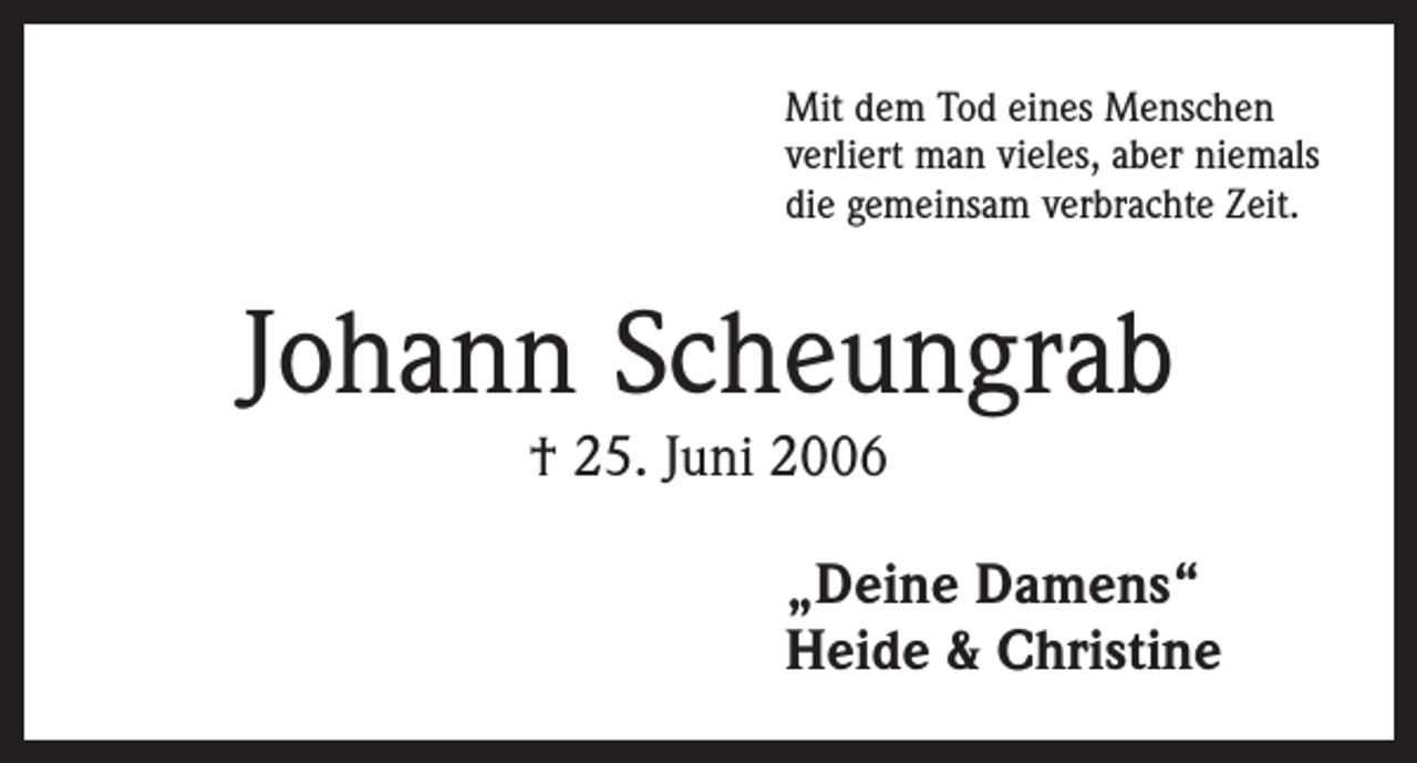 <p>Mit dem Tod eines Menschen<br />verliert man vieles, aber niemals<br />die gemeinsam verbrachte Zeit.</p><p>Johann Scheungrab<br />† 25. Juni 2006</p><p>„Deine Damens“<br />Heide &amp; Christine</p>