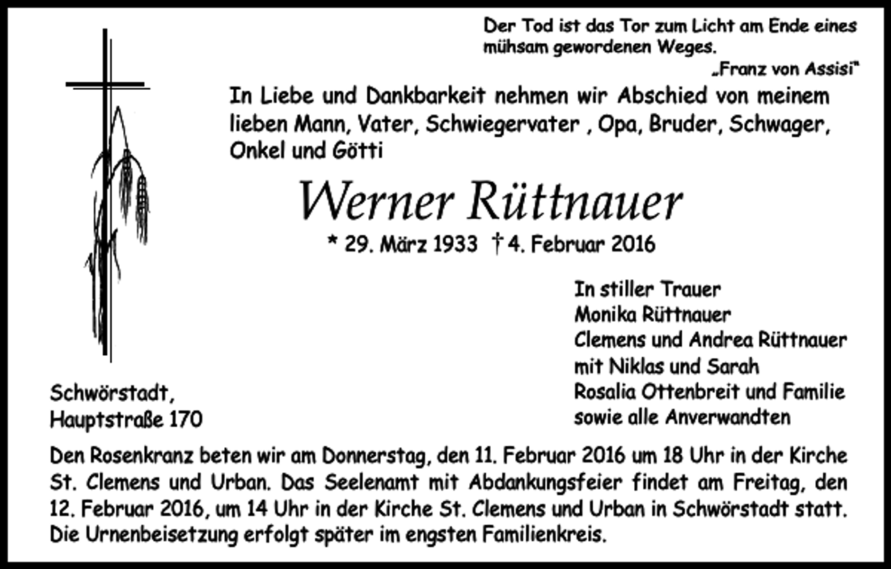 <p>Der Tod ist das Tor zum Licht am Ende eines<br />mühsam gewordenen Weges.<br />„Franz von Assisi“</p><p>In Liebe und Dankbarkeit nehmen wir Abschied von meinem<br />lieben Mann, Vater, Schwiegervater , Opa, Bruder, Schwager,<br />Onkel und Götti</p><p>Werner Rüttnauer<br />* 29. März 1933</p><p>Schwörstadt,<br />Hauptstraße 170</p><p>4. Februar 2016</p><p>In stiller Trauer<br />Monika Rüttnauer<br />Clemens und Andrea Rüttnauer<br />mit Niklas und Sarah<br />Rosalia Ottenbreit und Familie<br />sowie alle Anverwandten</p><p>Den Rosenkranz beten wir am Donnerstag, den 11. Februar 2016 um 18 Uhr in der Kirche<br />St. Clemens und Urban. Das Seelenamt mit Abdankungsfeier findet am Freitag, den<br />12. Februar 2016, um 14 Uhr in der Kirche St. Clemens und Urban in Schwörstadt statt.<br />Die Urnenbeisetzung erfolgt später im engsten Familienkreis.</p>