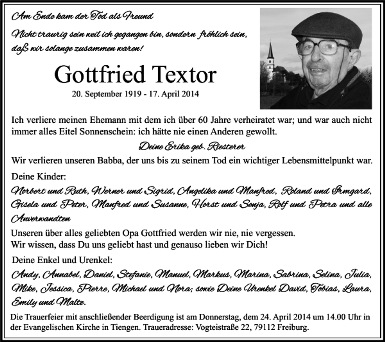 <p>Am Ende kam der Tod als Freund<br />Nicht traurig sein weil ich gegangen bin, sondern fröhlich sein,<br />daß wir solange zusammen waren!</p><p>Gottfried Textor<br />20. September 1919 - 17. April 2014</p><p>Ich verliere meinen Ehemann mit dem ich über 60 Jahre verheiratet war; und war auch nicht<br />immer alles Eitel Sonnenschein: ich hätte nie einen Anderen gewollt.</p><p>Deine Erika geb. Riesterer</p><p>Wir verlieren unseren Babba, der uns bis zu seinem Tod ein wichtiger Lebensmittelpunkt war.<br />Deine Kinder:</p><p>Norbert und Ruth, Werner und Sigrid, Angelika und Manfred, Roland und Irmgard,<br />Gisela und Peter, Manfred und Susanne, Horst und Sonja, Rolf und Petra und alle<br />Anverwandten<br />Unseren über alles geliebten Opa Gottfried werden wir nie, nie vergessen.<br />Wir wissen, dass Du uns geliebt hast und genauso lieben wir Dich!<br />Deine Enkel und Urenkel:</p><p>Andy, Annabel, Daniel, Stefanie, Manuel, Markus, Marina, Sabrina, Selina, Julia,<br />Mike, Jessica, Pierre, Michael und Nora; sowie Deine Urenkel David, Tobias, Laura,<br />Emily und Malte.<br />Die Trauerfeier mit anschließender Beerdigung ist am Donnerstag, dem 24. April 2014 um 14.00 Uhr in<br />der Evangelischen Kirche in Tiengen. Traueradresse: Vogteistraße 22, 79112 Freiburg.</p>