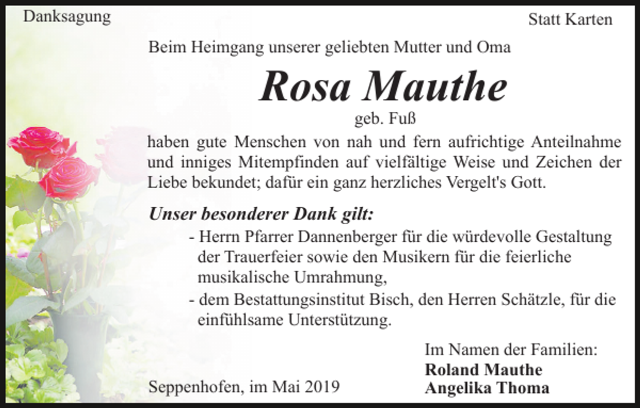 <p>Danksagung</p><p>Statt Karten<br />Beim Heimgang unserer geliebten Mutter und Oma</p><p>Rosa Mauthe</p><p>geb. Fuß<br />haben gute Menschen von nah und fern aufrichtige Anteilnahme<br />und inniges Mitempfinden auf vielfältige Weise und Zeichen der<br />Liebe bekundet; dafür ein ganz herzliches Vergelt's Gott.</p><p>Unser besonderer Dank gilt:<br />- Herrn Pfarrer Dannenberger für die würdevolle Gestaltung<br />der Trauerfeier sowie den Musikern für die feierliche<br />musikalische Umrahmung,<br />- dem Bestattungsinstitut Bisch, den Herren Schätzle, für die<br />einfühlsame Unterstützung.</p><p>Seppenhofen, im Mai 2019</p><p>Im Namen der Familien:<br />Roland Mauthe<br />Angelika Thoma</p>