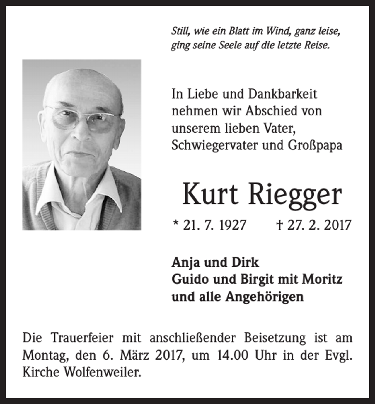 <p>Still, wie ein Blatt im Wind, ganz leise,<br />ging seine Seele auf die letzte Reise.</p><p>In Liebe und Dankbarkeit<br />­nehmen wir Abschied von<br />unserem lieben Vater,<br />­Schwiegervater und Großpapa</p><p>Kurt Riegger<br />* 21. 7. 1927 † 27. 2. 2017<br />Anja und Dirk<br />Guido und Birgit mit Moritz<br />und alle Angehörigen<br />Die Trauerfeier mit anschließender Beisetzung ist am<br />Montag, den 6. März 2017, um 14.00 Uhr in der Evgl.<br />Kirche Wolfenweiler.</p>