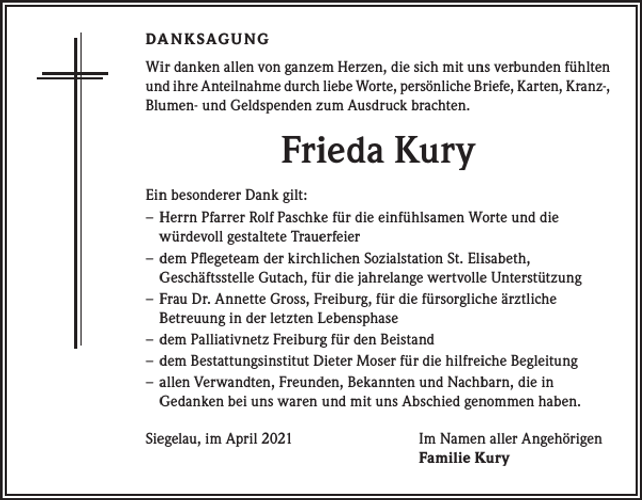<p>DA N K SAG U NG<br />Wir danken allen von ganzem Herzen, die sich mit uns verbunden fühlten<br />und ihre Anteilnahme durch liebe Worte, persönliche Briefe, Karten, Kranz-,<br />Blumen- und Geldspenden zum Ausdruck brachten.</p><p>Frieda Kury<br />Ein besonderer Dank gilt:<br />‒ Herrn Pfarrer Rolf Paschke für die einfühlsamen Worte und die<br />würdevoll gestaltete Trauerfeier<br />‒ dem Pflegeteam der kirchlichen Sozialstation St. Elisabeth,<br />Geschäftsstelle Gutach, für die jahrelange wertvolle Unterstützung<br />‒ Frau Dr. Annette Gross, Freiburg, für die fürsorgliche ärztliche<br />Betreuung in der letzten Lebensphase<br />‒ dem Palliativnetz Freiburg für den Beistand<br />‒ dem Bestattungsinstitut Dieter Moser für die hilfreiche Begleitung<br />‒ allen Verwandten, Freunden, Bekannten und Nachbarn, die in<br />Gedanken bei uns waren und mit uns Abschied genommen haben.<br />Siegelau, im April 2021 Im Namen aller Angehörigen<br />Familie Kury</p>