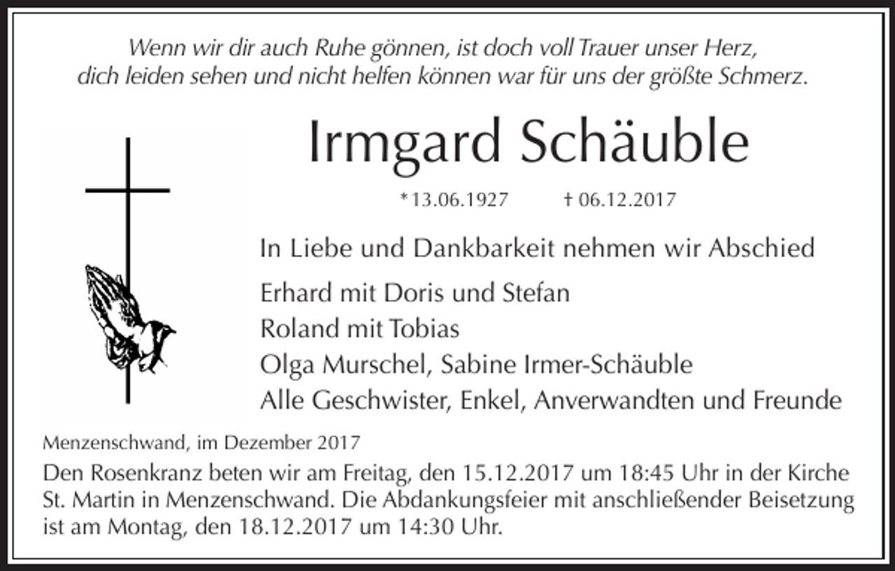 <p>Wenn wir dir auch Ruhe gönnen, ist doch voll Trauer unser Herz,<br />dich leiden sehen und nicht helfen können war für uns der größte Schmerz.</p><p>Irmgard Schäuble<br />* 13.06.1927</p><p>† 06.12.2017</p><p>In Liebe und Dankbarkeit nehmen wir Abschied<br />Erhard mit Doris und Stefan<br />Roland mit Tobias<br />Olga Murschel, Sabine Irmer-Schäuble<br />Alle Geschwister, Enkel, Anverwandten und Freunde<br />Menzenschwand, im Dezember 2017</p><p>Den Rosenkranz beten wir am Freitag, den 15.12.2017 um 18:45 Uhr in der Kirche<br />St. Martin in Menzenschwand. Die Abdankungsfeier mit anschließender Beisetzung<br />ist am Montag, den 18.12.2017 um 14:30 Uhr.</p>