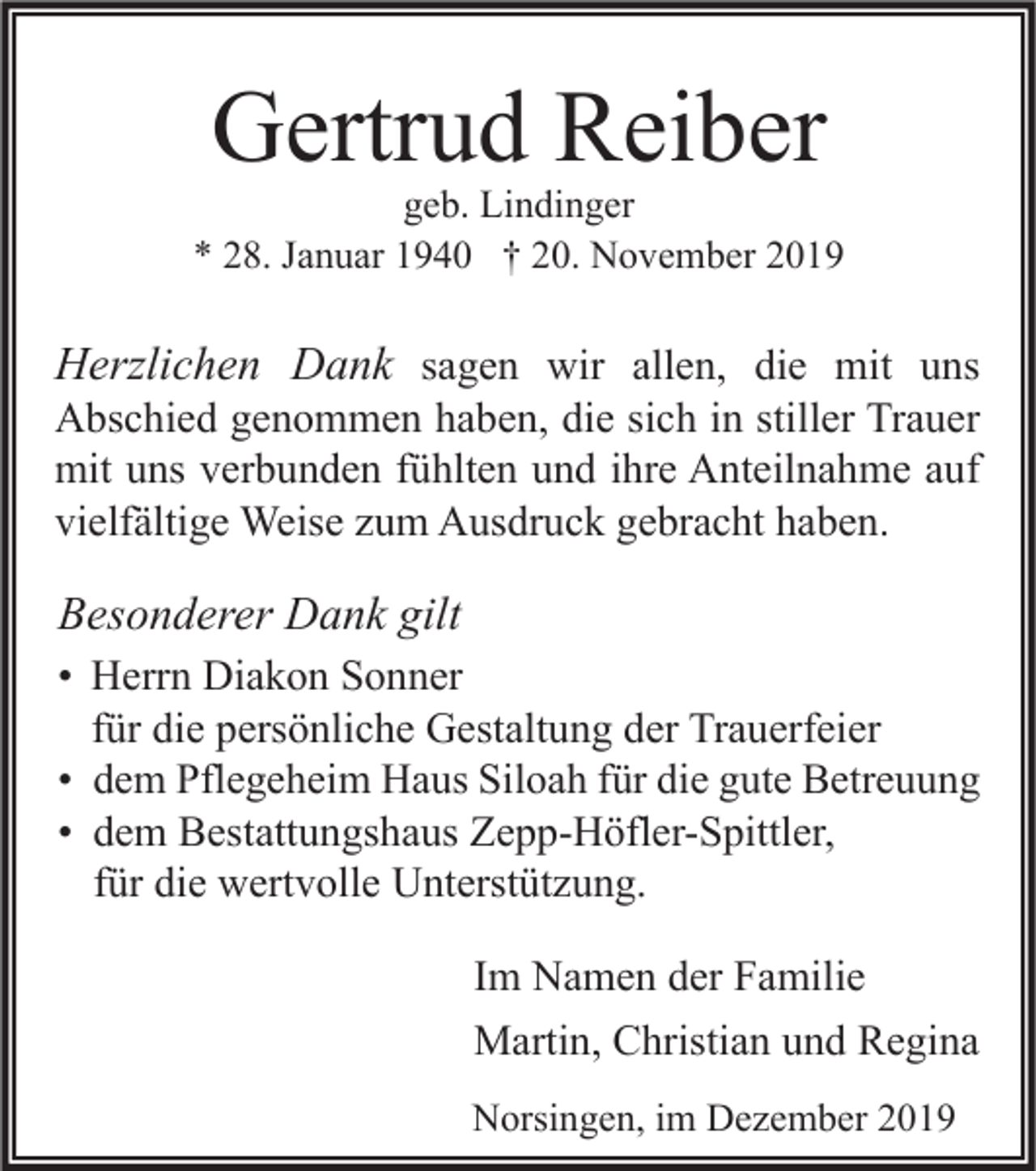 <p>Gertrud Reiber</p><p>geb. Lindinger<br />* 28. Januar 1940 † 20. November 2019</p><p>Herzlichen Dank sagen wir allen, die mit uns</p><p>Abschied genommen haben, die sich in stiller Trauer<br />mit uns verbunden fühlten und ihre Anteilnahme auf<br />vielfältige Weise zum Ausdruck gebracht haben.</p><p>Besonderer Dank gilt<br />• Herrn Diakon Sonner<br />für die persönliche Gestaltung der Trauerfeier<br />• dem Pflegeheim Haus Siloah für die gute Betreuung<br />• dem Bestattungshaus Zepp-Höfler-Spittler,<br />für die wertvolle Unterstützung.<br />Im Namen der Familie<br />Martin, Christian und Regina<br />Norsingen, im Dezember 2019</p>