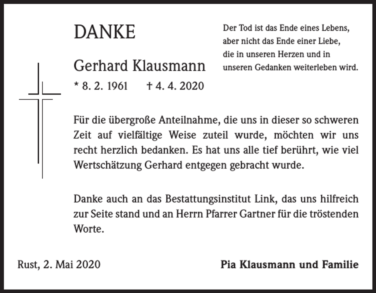 <p>DANKE<br />Gerhard Klausmann<br />* 8. 2. 1961</p><p>Der Tod ist das Ende eines Lebens,<br />aber nicht das Ende einer Liebe,<br />die in unseren Herzen und in<br />unseren Gedanken weiterleben wird.</p><p>† 4. 4. 2020</p><p>Für die übergroße Anteilnahme, die uns in dieser so schweren<br />Zeit auf vielfältige Weise zuteil wurde, möchten wir uns<br />recht herzlich bedanken. Es hat uns alle tief berührt, wie viel<br />Wertschätzung Gerhard entgegen gebracht wurde.<br />Danke auch an das Bestattungsinstitut Link, das uns hilfreich<br />zur Seite stand und an Herrn Pfarrer Gartner für die tröstenden<br />Worte.<br />Rust, 2. Mai 2020</p><p>Pia Klausmann und Familie</p>
