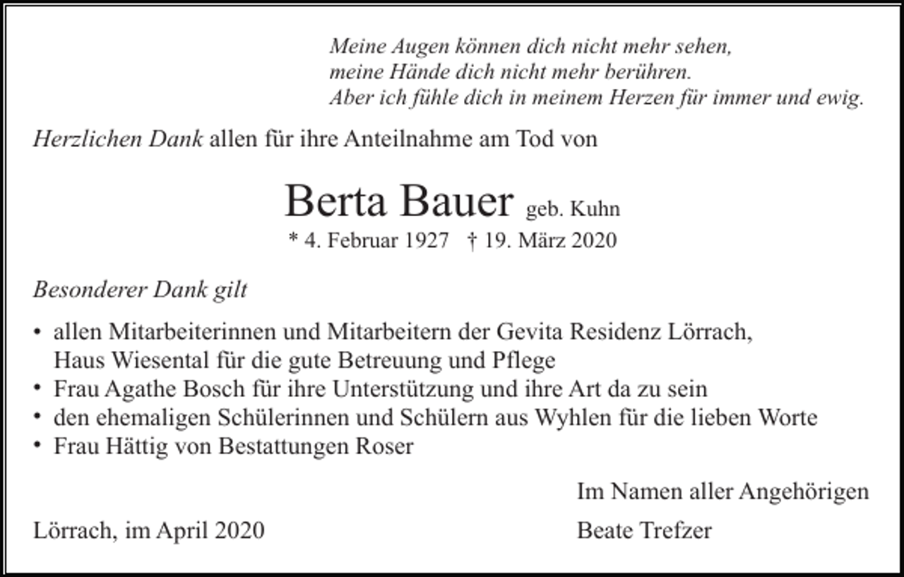 <p>Meine Augen können dich nicht mehr sehen,<br />meine Hände dich nicht mehr berühren.<br />Aber ich fühle dich in meinem Herzen für immer und ewig.</p><p>Herzlichen Dank allen für ihre Anteilnahme am Tod von</p><p>Berta Bauer geb. Kuhn<br />* 4. Februar 1927 † 19. März 2020</p><p>Besonderer Dank gilt<br />• allen Mitarbeiterinnen und Mitarbeitern der Gevita Residenz Lörrach,<br />Haus Wiesental für die gute Betreuung und Pflege<br />• Frau Agathe Bosch für ihre Unterstützung und ihre Art da zu sein<br />• den ehemaligen Schülerinnen und Schülern aus Wyhlen für die lieben Worte<br />• Frau Hättig von Bestattungen Roser<br />Im Namen aller Angehörigen<br />Lörrach, im April 2020</p><p>Beate Trefzer</p>
