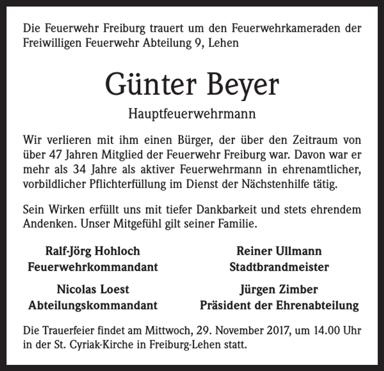 <p>Die Feuerwehr Freiburg trauert um den Feuerwehrkameraden der<br />Freiwilligen Feuerwehr Abteilung 9, Lehen</p><p>Günter Beyer<br />Hauptfeuerwehrmann<br />Wir verlieren mit ihm einen Bürger, der über den Zeitraum von<br />über 47 Jahren Mitglied der Feuerwehr Freiburg war. Davon war er<br />mehr als 34 Jahre als aktiver Feuerwehrmann in ehrenamtlicher,<br />vorbildlicher Pflichterfüllung im Dienst der Nächstenhilfe tätig.<br />Sein Wirken erfüllt uns mit tiefer Dankbarkeit und stets ehrendem<br />Andenken. Unser Mitgefühl gilt seiner Familie.<br />Ralf-Jörg Hohloch<br />Feuerwehrkommandant</p><p>Reiner Ullmann<br />Stadtbrandmeister</p><p>Nicolas Loest<br />Abteilungskommandant</p><p>Jürgen Zimber<br />Präsident der Ehrenabteilung</p><p>Die Trauerfeier findet am Mittwoch, 29. November 2017, um 14.00 Uhr<br />in der St. Cyriak-Kirche in Freiburg-Lehen statt.</p>