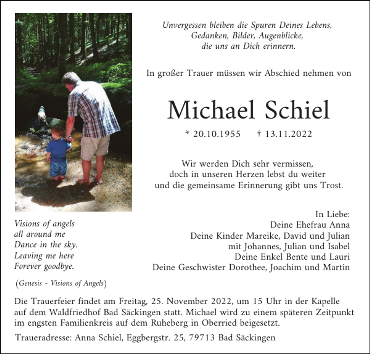 <p>Unvergessen bleiben die Spuren Deines Lebens,<br />Gedanken, Bilder, Augenblicke,<br />die uns an Dich erinnern.<br />In großer Trauer müssen wir Abschied nehmen von</p><p>Michael Schiel<br />* 20.10.1955</p><p>† 13.11.2022</p><p>Wir werden Dich sehr vermissen,<br />doch in unseren Herzen lebst du weiter<br />und die gemeinsame Erinnerung gibt uns Trost.</p><p>Visions of angels<br />all around me<br />Dance in the sky.<br />Leaving me here<br />Forever goodbye.</p><p>In Liebe:<br />Deine Ehefrau Anna<br />Deine Kinder Mareike, David und Julian<br />mit Johannes, Julian und Isabel<br />Deine Enkel Bente und Lauri<br />Deine Geschwister Dorothee, Joachim und Martin</p><p>(Genesis - Visions of Angels)</p><p>Die Trauerfeier findet am Freitag, 25. November 2022, um 15 Uhr in der Kapelle<br />auf dem Waldfriedhof Bad Säckingen statt. Michael wird zu einem späteren Zeitpunkt<br />im engsten Familienkreis auf dem Ruheberg in Oberried beigesetzt.<br />Traueradresse: Anna Schiel, Eggbergstr. 25, 79713 Bad Säckingen</p>