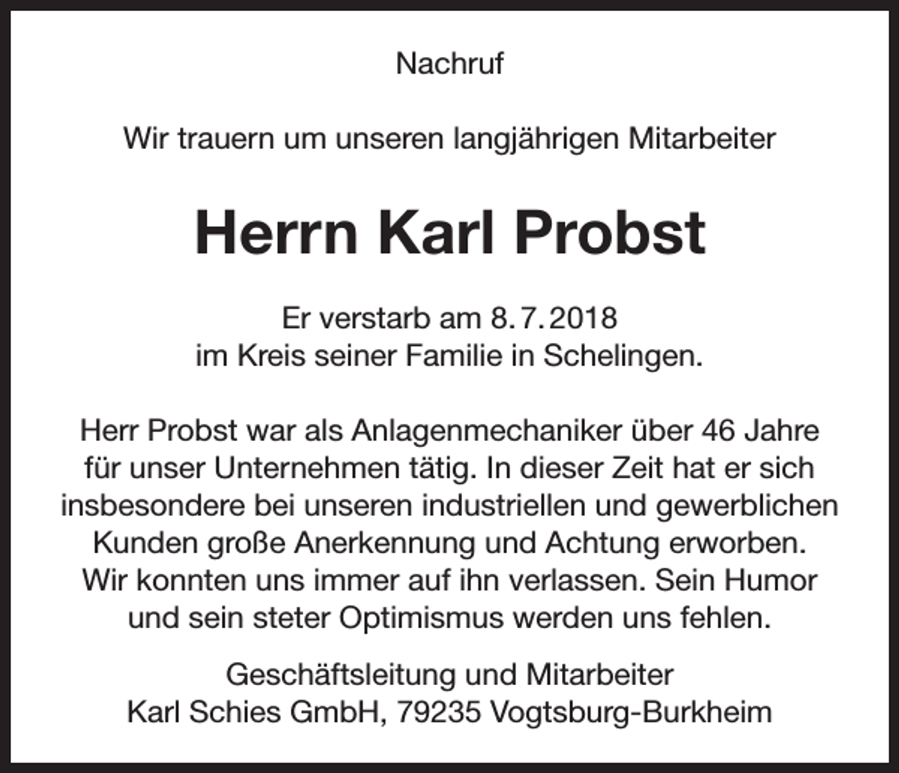 <p>Nachruf<br />Wir trauern um unseren langjährigen Mitarbeiter</p><p>Herrn Karl Probst<br />Er verstarb am 8. 7. 2018<br />im Kreis seiner Familie in Schelingen.<br />Herr Probst war als Anlagenmechaniker über 46 Jahre<br />für unser Unternehmen tätig. In dieser Zeit hat er sich<br />insbesondere bei unseren industriellen und gewerblichen<br />Kunden große Anerkennung und Achtung erworben.<br />Wir konnten uns immer auf ihn verlassen. Sein Humor<br />und sein steter Optimismus werden uns fehlen.<br />Geschäftsleitung und Mitarbeiter<br />Karl Schies GmbH, 79235 Vogtsburg-Burkheim</p>