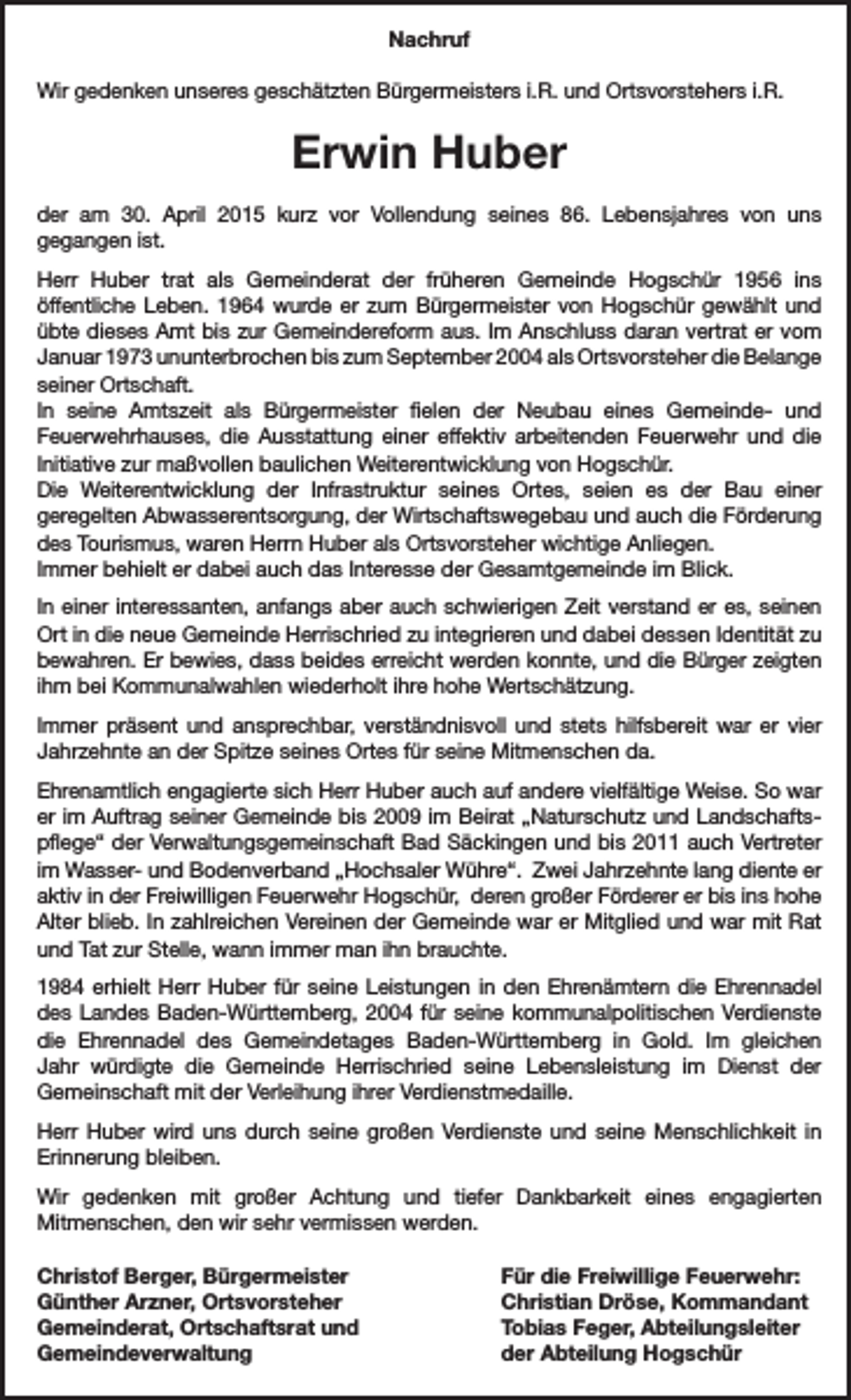 <p>Nachruf<br />Wir gedenken unseres geschätzten Bürgermeisters i.R. und Ortsvorstehers i.R.</p><p>Erwin Huber<br />der am 30. April 2015 kurz vor Vollendung seines 86. Lebensjahres von uns<br />gegangen ist.<br />Herr Huber trat als Gemeinderat der früheren Gemeinde Hogschür 1956 ins<br />öffentliche Leben. 1964 wurde er zum Bürgermeister von Hogschür gewählt und<br />übte dieses Amt bis zur Gemeindereform aus. Im Anschluss daran vertrat er vom<br />Januar 1973 ununterbrochen bis zum September 2004 als Ortsvorsteher die Belange<br />seiner Ortschaft.<br />In seine Amtszeit als Bürgermeister fielen der Neubau eines Gemeinde- und<br />Feuerwehrhauses, die Ausstattung einer effektiv arbeitenden Feuerwehr und die<br />Initiative zur maßvollen baulichen Weiterentwicklung von Hogschür.<br />Die Weiterentwicklung der Infrastruktur seines Ortes, seien es der Bau einer<br />geregelten Abwasserentsorgung, der Wirtschaftswegebau und auch die Förderung<br />des Tourismus, waren Herrn Huber als Ortsvorsteher wichtige Anliegen.<br />Immer behielt er dabei auch das Interesse der Gesamtgemeinde im Blick.<br />In einer interessanten, anfangs aber auch schwierigen Zeit verstand er es, seinen<br />Ort in die neue Gemeinde Herrischried zu integrieren und dabei dessen Identität zu<br />bewahren. Er bewies, dass beides erreicht werden konnte, und die Bürger zeigten<br />ihm bei Kommunalwahlen wiederholt ihre hohe Wertschätzung.<br />Immer präsent und ansprechbar, verständnisvoll und stets hilfsbereit war er vier<br />Jahrzehnte an der Spitze seines Ortes für seine Mitmenschen da.<br />Ehrenamtlich engagierte sich Herr Huber auch auf andere vielfältige Weise. So war<br />er im Auftrag seiner Gemeinde bis 2009 im Beirat „Naturschutz und Landschaftspflege“ der Verwaltungsgemeinschaft Bad Säckingen und bis 2011 auch Vertreter<br />im Wasser- und Bodenverband „Hochsaler Wühre“. Zwei Jahrzehnte lang diente er<br />aktiv in der Freiwilligen Feuerwehr Hogschür, deren großer Förderer er bis ins hohe<br />Alter blieb. In zahlreichen Vereinen der Gemeinde war er Mitglied und war mit Rat<br />und Tat zur Stelle, wann immer man ihn brauchte.<br />1984 erhielt Herr Huber für seine Leistungen in den Ehrenämtern die Ehrennadel<br />des Landes Baden-Württemberg, 2004 für seine kommunalpolitischen Verdienste<br />die Ehrennadel des Gemeindetages Baden-Württemberg in Gold. Im gleichen<br />Jahr würdigte die Gemeinde Herrischried seine Lebensleistung im Dienst der<br />Gemeinschaft mit der Verleihung ihrer Verdienstmedaille.<br />Herr Huber wird uns durch seine großen Verdienste und seine Menschlichkeit in<br />Erinnerung bleiben.<br />Wir gedenken mit großer Achtung und tiefer Dankbarkeit eines engagierten<br />Mitmenschen, den wir sehr vermissen werden.<br />Christof Berger, Bürgermeister<br />Günther Arzner, Ortsvorsteher<br />Gemeinderat, Ortschaftsrat und<br />Gemeindeverwaltung</p><p>Für die Freiwillige Feuerwehr:<br />Christian Dröse, Kommandant<br />Tobias Feger, Abteilungsleiter<br />der Abteilung Hogschür</p>