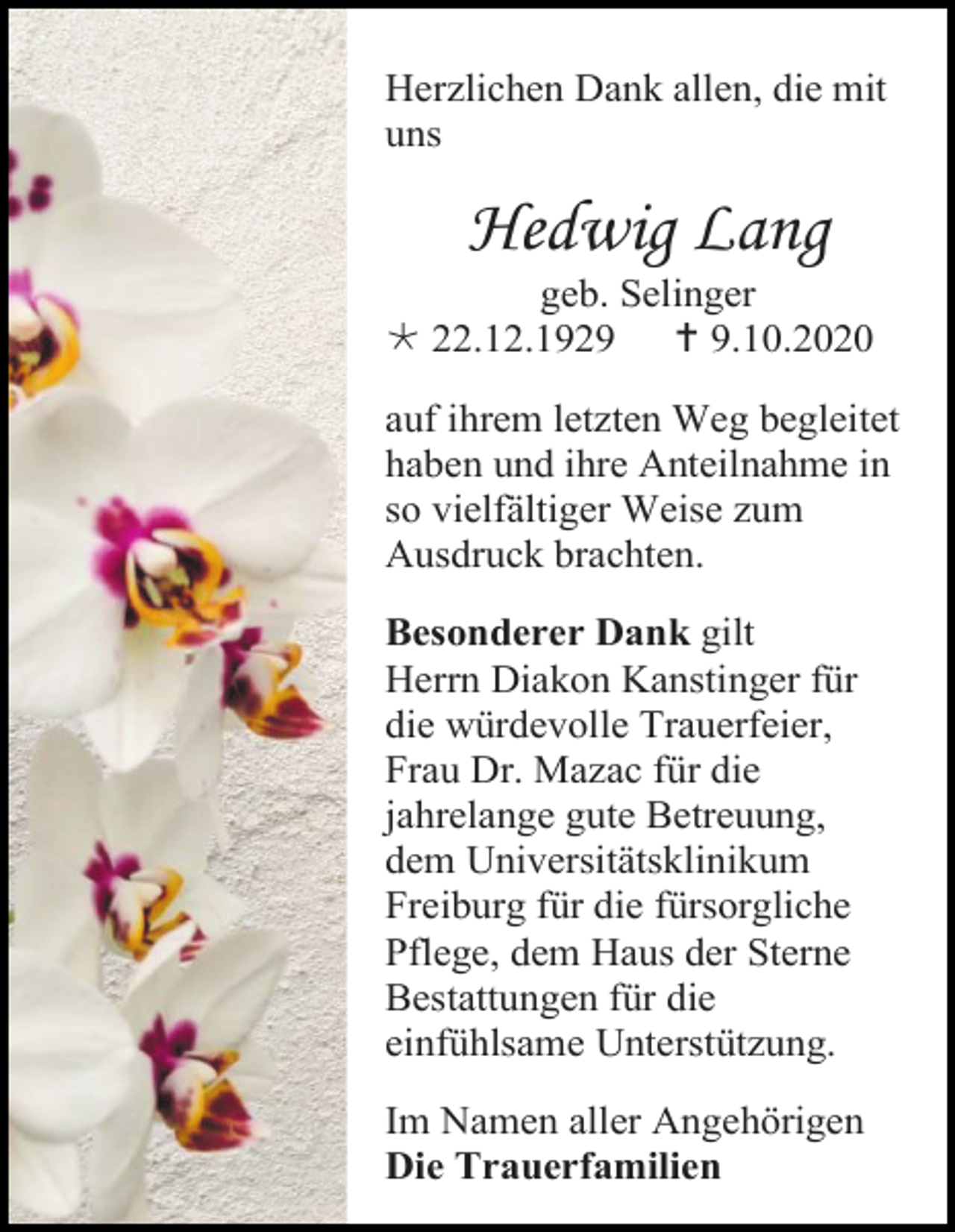 <p>Herzlichen Dank allen, die mit<br />uns</p><p>Hedwig Lang<br />geb. Selinger<br /> 22.12.1929  9.10.2020<br />auf ihrem letzten Weg begleitet<br />haben und ihre Anteilnahme in<br />so vielfältiger Weise zum<br />Ausdruck brachten.<br />Besonderer Dank gilt<br />Herrn Diakon Kanstinger für<br />die würdevolle Trauerfeier,<br />Frau Dr. Mazac für die<br />jahrelange gute Betreuung,<br />dem Universitätsklinikum<br />Freiburg für die fürsorgliche<br />Pflege, dem Haus der Sterne<br />Bestattungen für die<br />einfühlsame Unterstützung.<br />Im Namen aller Angehörigen<br />Die Trauerfamilien</p>