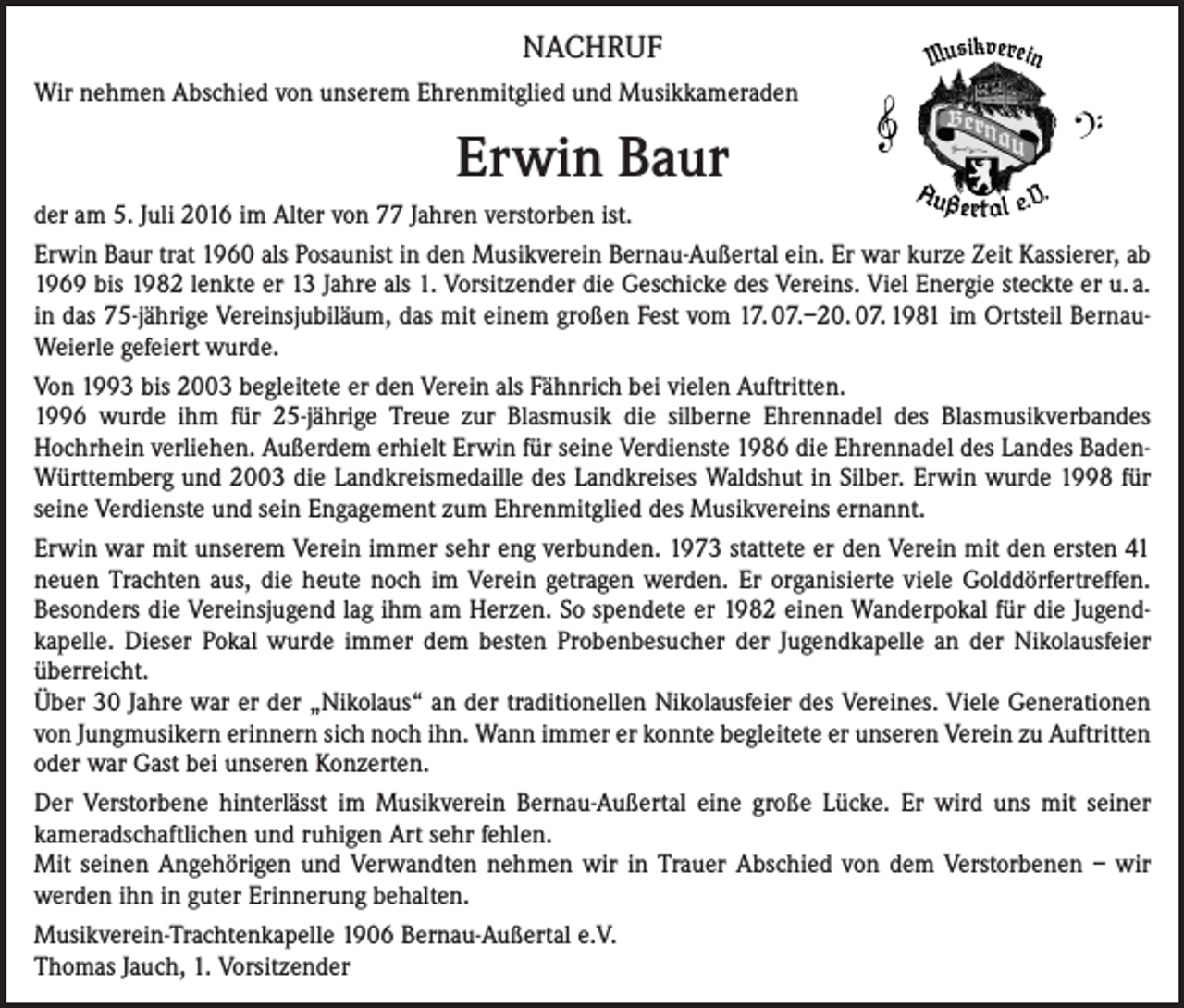 <p>NACHRUF<br />Wir nehmen Abschied von unserem Ehrenmitglied und Musikkameraden</p><p>Erwin Baur<br />der am 5. Juli 2016 im Alter von 77 Jahren verstorben ist.<br />Erwin Baur trat 1960 als Posaunist in den Musikverein Bernau-Außertal ein. Er war kurze Zeit Kassierer, ab<br />1969 bis 1982 lenkte er 13 Jahre als 1. Vorsitzender die Geschicke des Vereins. Viel Energie steckte er u. a.<br />in das 75-jährige Vereinsjubiläum, das mit einem großen Fest vom 17. 07.–20. 07. 1981 im Ortsteil BernauWeierle gefeiert wurde.<br />Von 1993 bis 2003 begleitete er den Verein als Fähnrich bei vielen Auftritten.<br />1996 wurde ihm für 25-jährige Treue zur Blasmusik die silberne Ehrennadel des Blasmusikverbandes<br />Hochrhein verliehen. Außerdem erhielt Erwin für seine Verdienste 1986 die Ehrennadel des Landes BadenWürttemberg und 2003 die Landkreismedaille des Landkreises Waldshut in Silber. Erwin wurde 1998 für<br />seine Verdienste und sein Engagement zum Ehrenmitglied des Musikvereins ernannt.<br />Erwin war mit unserem Verein immer sehr eng verbunden. 1973 stattete er den Verein mit den ersten 41<br />neuen Trachten aus, die heute noch im Verein getragen werden. Er organisierte viele Golddörfertreffen.<br />Besonders die Vereinsjugend lag ihm am Herzen. So spendete er 1982 einen Wanderpokal für die Jugendkapelle. Dieser Pokal wurde immer dem besten Probenbesucher der Jugendkapelle an der Nikolausfeier<br />überreicht.<br />Über 30 Jahre war er der „Nikolaus“ an der traditionellen Nikolausfeier des Vereines. Viele Generationen<br />von Jungmusikern erinnern sich noch ihn. Wann immer er konnte begleitete er unseren Verein zu Auftritten<br />oder war Gast bei unseren Konzerten.<br />Der Verstorbene hinterlässt im Musikverein Bernau-Außertal eine große Lücke. Er wird uns mit seiner<br />kameradschaftlichen und ruhigen Art sehr fehlen.<br />Mit seinen Angehörigen und Verwandten nehmen wir in Trauer Abschied von dem Verstorbenen – wir<br />werden ihn in guter Erinnerung behalten.<br />Musikverein-Trachtenkapelle 1906 Bernau-Außertal e.V.<br />Thomas Jauch, 1. Vorsitzender</p>
