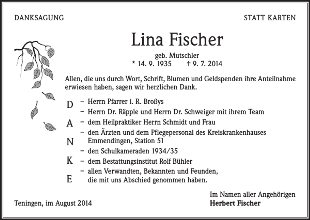 <p>DANKSAGUNG</p><p>STATT KARTEN</p><p>Lina Fischer<br />geb. Mutschler<br />* 14. 9. 1935 † 9. 7. 2014<br />Allen, die uns durch Wort, Schrift, Blumen und Geldspenden ihre Anteilnahme<br />erwiesen haben, sagen wir herzlichen Dank.</p><p>D<br />A<br />N<br />K<br />E</p><p>– Herrn Pfarrer i. R. Broßys<br />– Herrn Dr. Räpple und Herrn Dr. Schweiger mit ihrem Team<br />– dem Heilpraktiker Herrn Schmidt und Frau<br />– den Ärzten und dem Pflegepersonal des Kreiskrankenhauses<br />­Emmendingen, Station 51<br />– den Schulkameraden 1934/35<br />– dem Bestattungsinstitut Rolf Bühler<br />– allen Verwandten, Bekannten und Feunden,<br />die mit uns Abschied genommen haben.</p><p>Teningen, im August 2014</p><p>Im Namen aller Angehörigen<br />Herbert Fischer</p>