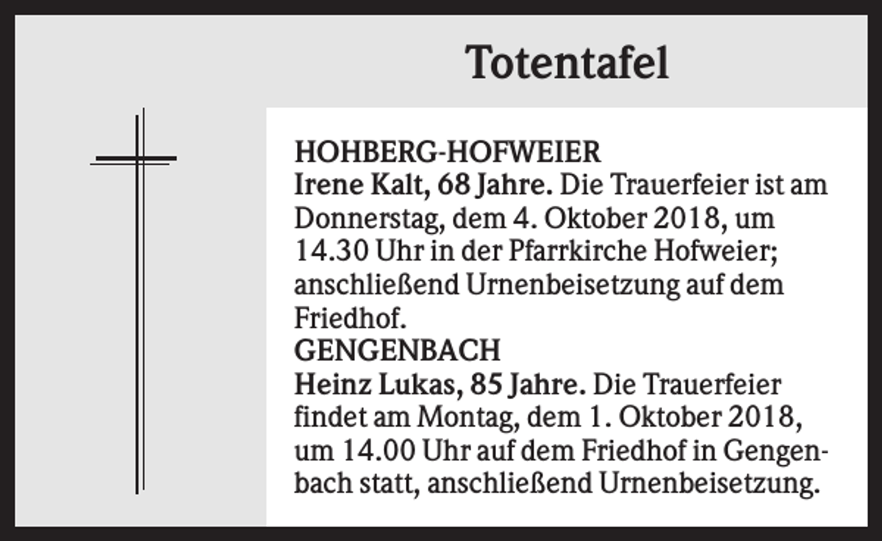 <p>Totentafel<br />HOHBERG-HOFWEIER<br />Irene Kalt, 68 Jahre. Die Trauerfeier ist am<br />Donnerstag, dem 4. Oktober 2018, um<br />14.30 Uhr in der Pfarrkirche Hofweier;<br />anschließend Urnenbeisetzung auf dem<br />Friedhof.<br />GENGENBACH<br />Heinz Lukas, 85 Jahre. Die Trauerfeier<br />findet am Montag, dem 1. Oktober 2018,<br />um 14.00 Uhr auf dem Friedhof in Gengenbach statt, anschließend Urnenbeisetzung.</p>