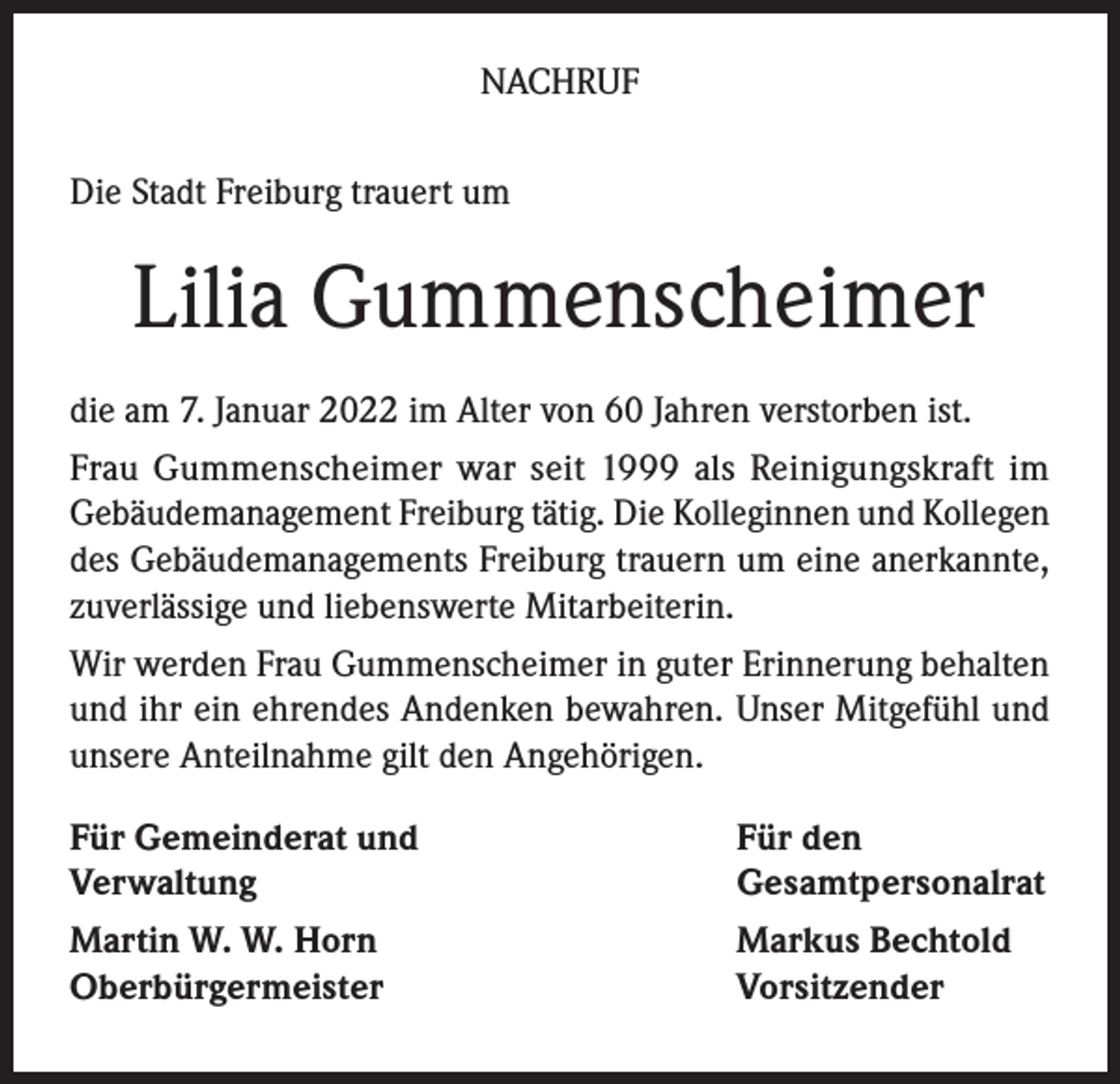 <p>NACHRUF<br />Die Stadt Freiburg trauert um</p><p>Lilia Gummenscheimer<br />die am 7. Januar 2022 im Alter von 60 Jahren verstorben ist.<br />Frau Gummenscheimer war seit 1999 als Reinigungskraft im<br />Gebäudemanagement Freiburg tätig. Die Kolleginnen und Kollegen<br />des Gebäudemanagements Freiburg trauern um eine anerkannte,<br />zuverlässige und liebenswerte Mitarbeiterin.<br />Wir werden Frau Gummenscheimer in guter Erinnerung behalten<br />und ihr ein ehrendes Andenken bewahren. Unser Mitgefühl und<br />unsere Anteilnahme gilt den Angehörigen.<br />Für Gemeinderat und<br />Verwaltung</p><p>Für den<br />Gesamtpersonalrat</p><p>Martin W. W. Horn<br />Oberbürgermeister</p><p>Markus Bechtold<br />Vorsitzender</p>
