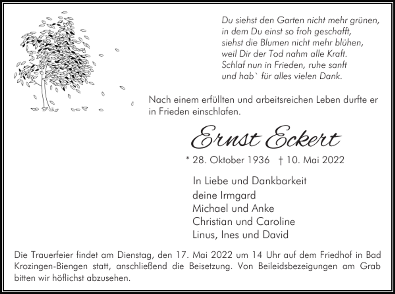 <p>Du siehst den Garten nicht mehr grünen,<br />in dem Du einst so froh geschafft,<br />siehst die Blumen nicht mehr blühen,<br />weil Dir der Tod nahm alle Kraft.<br />Schlaf nun in Frieden, ruhe sanft<br />und hab` für alles vielen Dank.</p><p>Nach einem erfüllten und arbeitsreichen Leben durfte er<br />in Frieden einschlafen.</p><p>Ernst Eckert</p><p>* 28. Oktober 1936 † 10. Mai 2022</p><p>In Liebe und Dankbarkeit<br />deine Irmgard<br />Michael und Anke<br />Christian und Caroline<br />Linus, Ines und David<br />Die Trauerfeier findet am Dienstag, den 17. Mai 2022 um 14 Uhr auf dem Friedhof in Bad<br />Krozingen-Biengen statt, anschließend die Beisetzung. Von Beileidsbezeigungen am Grab<br />bitten wir höflichst abzusehen.</p>
