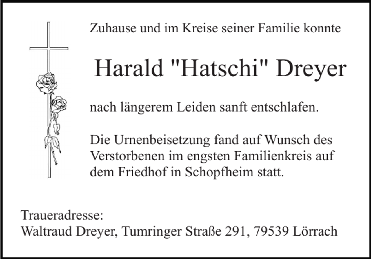 <p>Zuhause und im Kreise seiner Familie konnte</p><p>Harald "Hatschi" Dreyer<br />nach längerem Leiden sanft entschlafen.<br />Die Urnenbeisetzung fand auf Wunsch des<br />Verstorbenen im engsten Familienkreis auf<br />dem Friedhof in Schopfheim statt.<br />Traueradresse:<br />Waltraud Dreyer, Tumringer Straße 291, 79539 Lörrach</p>