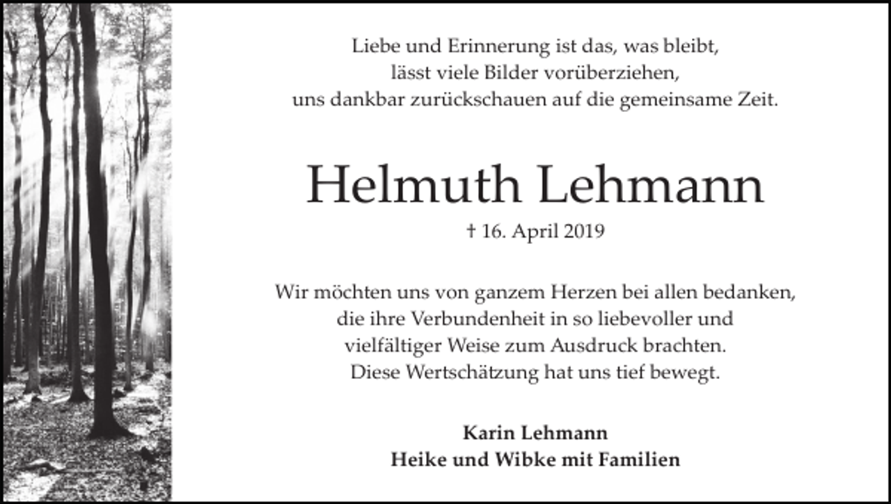 <p>Liebe und Erinnerung ist das, was bleibt,<br />lässt viele Bilder vorüberziehen,<br />uns dankbar zurückschauen auf die gemeinsame Zeit.</p><p>Helmuth Lehmann<br />† 16. April 2019<br />Wir möchten uns von ganzem Herzen bei allen bedanken,<br />die ihre Verbundenheit in so liebevoller und<br />vielfältiger Weise zum Ausdruck brachten.<br />Diese Wertschä�ung hat uns tief bewegt.<br />Karin Lehmann<br />Heike und Wibke mit Familien</p>