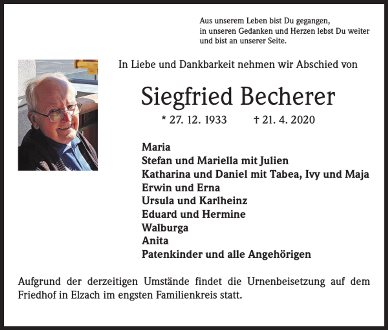 <p>Aus unserem Leben bist Du gegangen,<br />in unseren Gedanken und Herzen lebst Du weiter<br />und bist an unserer Seite.</p><p>In Liebe und Dankbarkeit nehmen wir Abschied von</p><p>Siegfried Becherer<br />* 27. 12. 1933</p><p>† 21. 4. 2020</p><p>Maria<br />Stefan und Mariella mit Julien<br />Katharina und Daniel mit Tabea, Ivy und Maja<br />Erwin und Erna<br />Ursula und Karlheinz<br />Eduard und Hermine<br />Walburga<br />Anita<br />Patenkinder und alle Angehörigen<br />Aufgrund der derzeitigen Umstände findet die Urnenbeisetzung auf dem<br />Friedhof in Elzach im engsten Familienkreis statt.</p>