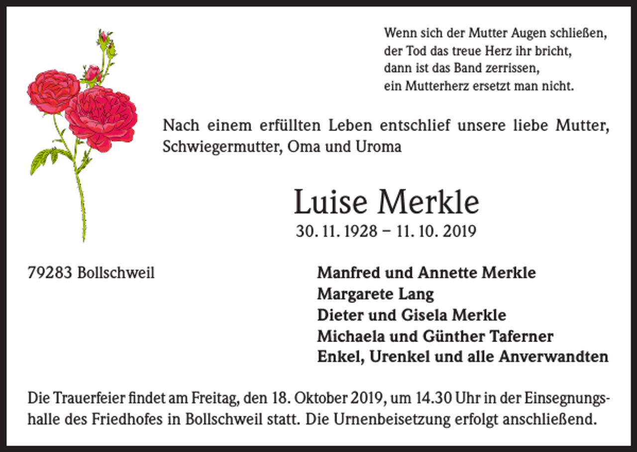 <p>Wenn sich der Mutter Augen schließen,<br />der Tod das treue Herz ihr bricht,<br />dann ist das Band zerrissen,<br />ein Mutterherz ersetzt man nicht.</p><p>Nach einem erfüllten Leben entschlief unsere liebe Mutter,<br />Schwiegermutter, Oma und Uroma</p><p>Luise Merkle<br />30. 11. 1928 – 11. 10. 2019</p><p>79283 Bollschweil</p><p>anfred und Annette Merkle<br />M<br />Margarete Lang<br />Dieter und Gisela Merkle<br />Michaela und Günther Taferner<br />Enkel, Urenkel und alle Anverwandten</p><p>Die Trauerfeier findet am Freitag, den 18. Oktober 2019, um 14.30 Uhr in der Einsegnungshalle des Friedhofes in Bollschweil statt. Die Urnenbeisetzung erfolgt anschließend.</p>