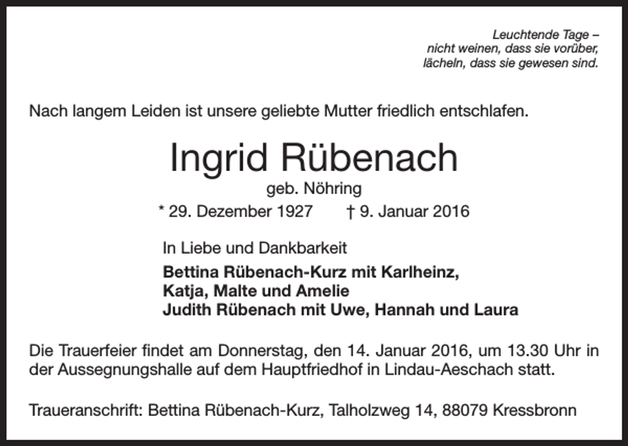 <p>Leuchtende Tage –<br />nicht weinen, dass sie vorüber,<br />lächeln, dass sie gewesen sind.</p><p>Nach langem Leiden ist unsere geliebte Mutter friedlich entschlafen.</p><p>Ingrid Rübenach</p><p>geb. Nöhring<br />* 29. Dezember 1927 † 9. Januar 2016<br />In Liebe und Dankbarkeit<br />Bettina Rübenach-Kurz mit Karlheinz,<br />Katja, Malte und Amelie<br />Judith Rübenach mit Uwe, Hannah und Laura<br />Die Trauerfeier findet am Donnerstag, den 14. Januar 2016, um 13.30 Uhr in<br />der Aussegnungshalle auf dem Hauptfriedhof in Lindau-Aeschach statt.<br />Traueranschrift: Bettina Rübenach-Kurz, Talholzweg 14, 88079 Kressbronn</p>