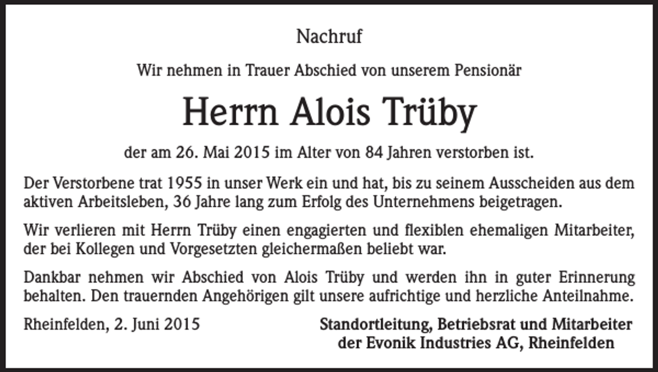 <p>Nachruf<br />Wir nehmen in Trauer Abschied von unserem Pensionär</p><p>Herrn Alois Trüby<br />der am 26. Mai 2015 im Alter von 84 Jahren verstorben ist.<br />Der Verstorbene trat 1955 in unser Werk ein und hat, bis zu seinem Ausscheiden aus dem<br />aktiven Arbeitsleben, 36 Jahre lang zum Erfolg des Unternehmens beigetragen.<br />Wir verlieren mit Herrn Trüby einen engagierten und flexiblen ehemaligen Mitarbeiter,<br />der bei Kollegen und Vorgesetzten gleichermaßen beliebt war.<br />Dankbar nehmen wir Abschied von Alois Trüby und werden ihn in guter Erinnerung<br />behalten. Den trauernden Angehörigen gilt unsere aufrichtige und herzliche Anteilnahme.<br />Rheinfelden, 2. Juni 2015</p><p>Standortleitung, Betriebsrat und Mitarbeiter<br />der Evonik Industries AG, Rheinfelden</p>