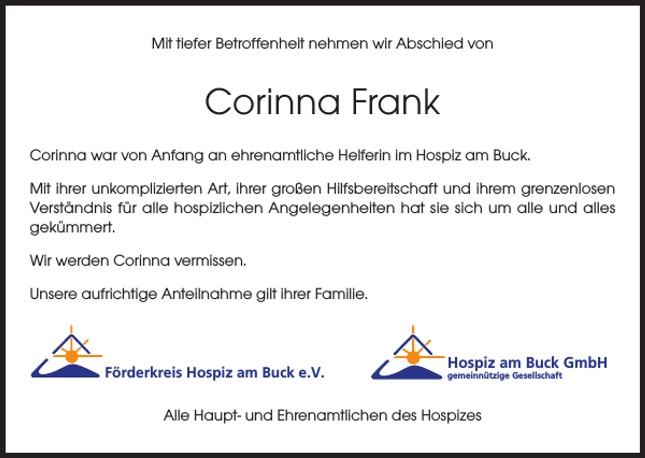 <p>Mit tiefer Betroffenheit nehmen wir Abschied von</p><p>Corinna Frank<br />Corinna war von Anfang an ehrenamtliche Helferin im Hospiz am Buck.<br />Mit ihrer unkomplizierten Art, ihrer großen Hilfsbereitschaft und ihrem grenzenlosen<br />Verständnis für alle hospizlichen Angelegenheiten hat sie sich um alle und alles<br />gekümmert.<br />Wir werden Corinna vermissen.<br />Unsere aufrichtige Anteilnahme gilt ihrer Familie.</p><p>Förderkreis Hospiz am Buck e.V.</p><p>Hospiz am Buck GmbH<br />gemeinnützige Gesellschaft</p><p>Alle Haupt- und Ehrenamtlichen des Hospizes</p>