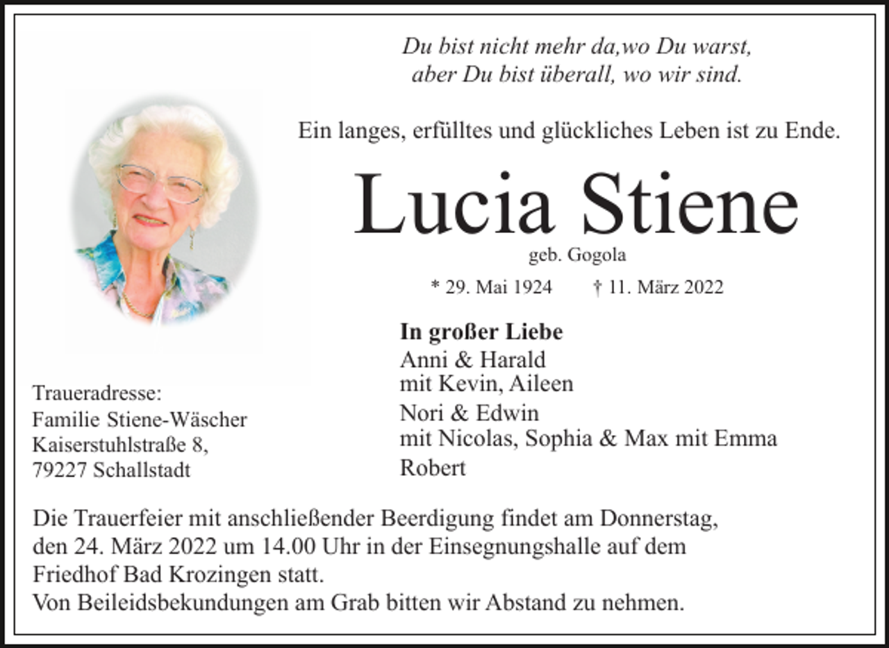<p>Du bist nicht mehr da,wo Du warst,<br />aber Du bist überall, wo wir sind.<br />Ein langes, erfülltes und glückliches Leben ist zu Ende.</p><p>Lucia Stiene<br />geb. Gogola</p><p>* 29. Mai 1924</p><p>Traueradresse:<br />Familie Stiene-Wäscher<br />Kaiserstuhlstraße 8,<br />79227 Schallstadt</p><p>† 11. März 2022</p><p>In großer Liebe<br />Anni &amp; Harald<br />mit Kevin, Aileen<br />Nori &amp; Edwin<br />mit Nicolas, Sophia &amp; Max mit Emma<br />Robert</p><p>Die Trauerfeier mit anschließender Beerdigung findet am Donnerstag,<br />den 24. März 2022 um 14.00 Uhr in der Einsegnungshalle auf dem<br />Friedhof Bad Krozingen statt.<br />Von Beileidsbekundungen am Grab bitten wir Abstand zu nehmen.</p>