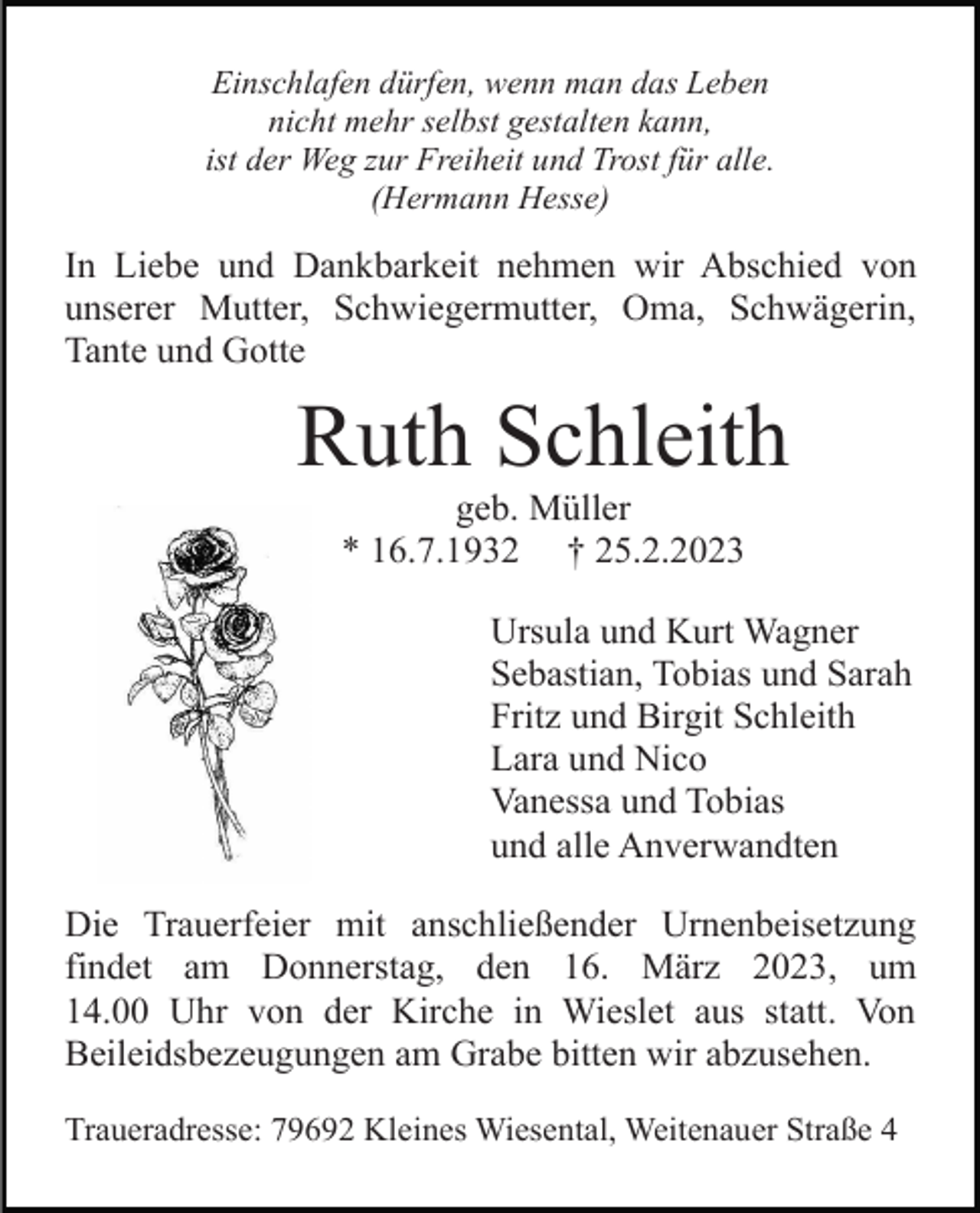<p>Einschlafen dürfen, wenn man das Leben<br />nicht mehr selbst gestalten kann,<br />ist der Weg zur Freiheit und Trost für alle.<br />(Hermann Hesse)</p><p>In Liebe und Dankbarkeit nehmen wir Abschied von<br />unserer Mutter, Schwiegermutter, Oma, Schwägerin,<br />Tante und Gotte</p><p>Ruth Schleith<br />geb. Müller<br />* 16.7.1932 † 25.2.2023<br />Ursula und Kurt Wagner<br />Sebastian, Tobias und Sarah<br />Fritz und Birgit Schleith<br />Lara und Nico<br />Vanessa und Tobias<br />und alle Anverwandten<br />Die Trauerfeier mit anschließender Urnenbeisetzung<br />findet am Donnerstag, den 16. März 2023, um<br />14.00 Uhr von der Kirche in Wieslet aus statt. Von<br />Beileidsbezeugungen am Grabe bitten wir abzusehen.<br />Traueradresse: 79692 Kleines Wiesental, Weitenauer Straße 4</p>