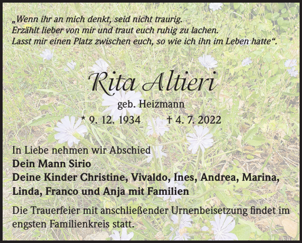 <p>„Wenn ihr an mich denkt, seid nicht traurig.<br />Erzählt lieber von mir und traut euch ruhig zu lachen.<br />Lasst mir einen Platz zwischen euch, so wie ich ihn im Leben hatte“.</p><p>Rita Altieri<br />geb. Heizmann<br />* 9. 12. 1934<br />† 4. 7. 2022<br />In Liebe nehmen wir Abschied<br />Dein Mann Sirio<br />Deine Kinder Christine, Vivaldo, Ines, Andrea, Marina,<br />Linda, Franco und Anja mit Familien<br />Die Trauerfeier mit anschließender Urnenbeisetzung findet im<br />engsten Familienkreis statt.</p>
