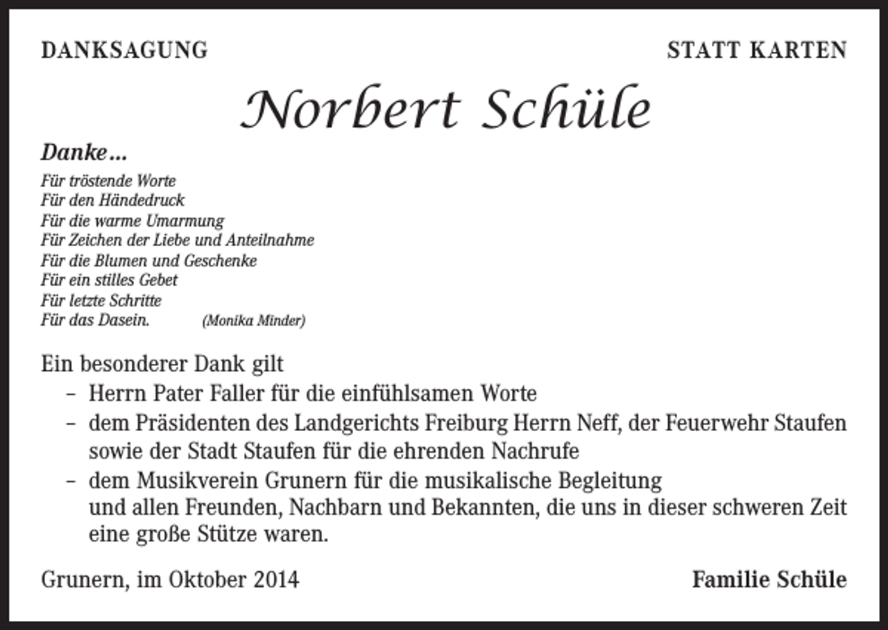<p>DANKSAGUNG</p><p>Danke …</p><p>STATT KARTEN</p><p>Norbert Schüle</p><p>Für tröstende Worte<br />Für den Händedruck<br />Für die warme Umarmung<br />Für Zeichen der Liebe und Anteilnahme<br />Für die Blumen und Geschenke<br />Für ein stilles Gebet<br />Für letzte Schritte<br />Für das Dasein. (Monika Minder)</p><p>Ein besonderer Dank gilt<br />– Herrn Pater Faller für die einfühlsamen Worte<br />– dem Präsidenten des Landgerichts Freiburg Herrn Neff, der Feuerwehr Staufen<br />sowie der Stadt Staufen für die ehrenden Nachrufe<br />– dem Musikverein Grunern für die musikalische Begleitung<br />und allen Freunden, Nachbarn und Bekannten, die uns in dieser schweren Zeit<br />eine große Stütze waren.<br />Grunern, im Oktober 2014</p><p>Familie Schüle</p>