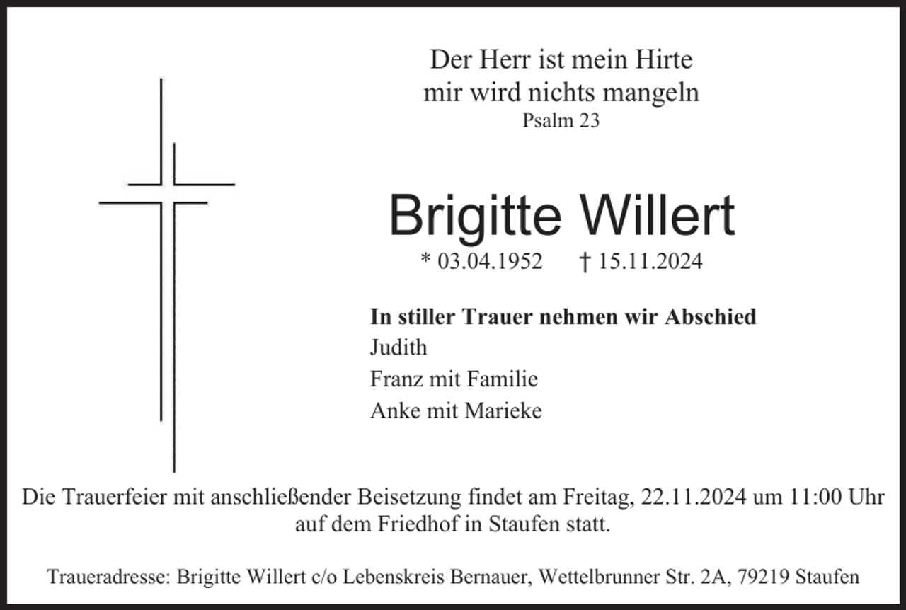 <p>Der Herr ist mein Hirte<br />mir wird nichts mangeln<br />Psalm 23</p><p>Brigitte Willert<br />* 03.04.1952</p><p>† 15.11.2024</p><p>In stiller Trauer nehmen wir Abschied<br />Judith<br />Franz mit Familie<br />Anke mit Marieke</p><p>Die Trauerfeier mit anschließender Beisetzung findet am Freitag, 22.11.2024 um 11:00 Uhr<br />auf dem Friedhof in Staufen statt.<br />Traueradresse: Brigitte Willert c/o Lebenskreis Bernauer, Wettelbrunner Str. 2A, 79219 Staufen</p>