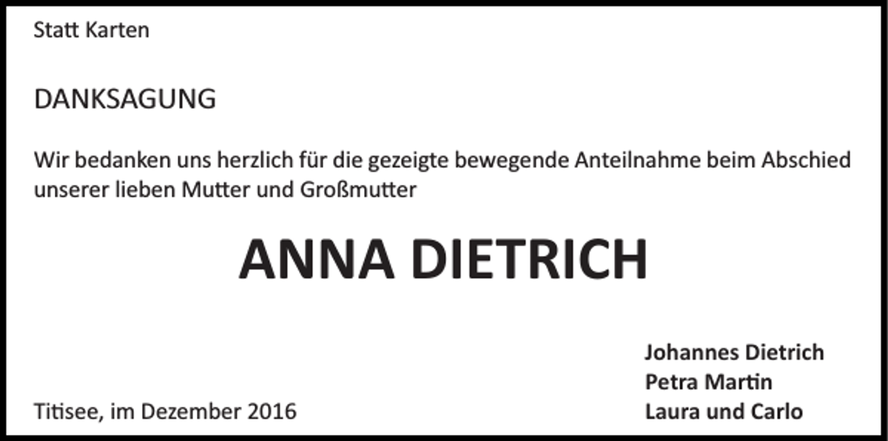 <p>Sta� Karten</p><p>DANKSAGUNG<br />Wir bedanken uns herzlich für die gezeigte bewegende Anteilnahme beim Abschied<br />unserer lieben Mu�er und Großmu�er</p><p>ANNA DIETRICH<br />Ti�see, im Dezember 2016</p><p>Johannes Dietrich<br />Petra Mar�n<br />Laura und Carlo</p>
