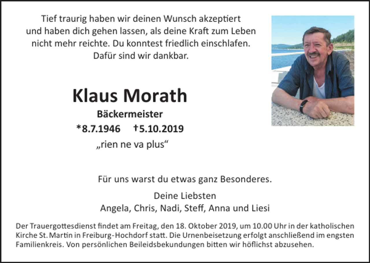 <p>Tief traurig haben wir deinen Wunsch akzeptiert<br />und haben dich gehen lassen, als deine Kraft zum Leben<br />nicht mehr reichte. Du konntest friedlich einschlafen.<br />Dafür sind wir dankbar.</p><p>Klaus Morath<br />Bäckermeister<br />*8.7.1946 †5.10.2019<br />„rien ne va plus“</p><p>Für uns warst du etwas ganz Besonderes.<br />Deine Liebsten<br />Angela, Chris, Nadi, Steff, Anna und Liesi<br />Der Trauergottesdienst findet am Freitag, den 18. Oktober 2019, um 10.00 Uhr in der katholischen<br />Kirche St. Martin in Freiburg-Hochdorf statt. Die Urnenbeisetzung erfolgt anschließend im engsten<br />Familienkreis. Von persönlichen Beileidsbekundungen bitten wir höflichst abzusehen.</p>