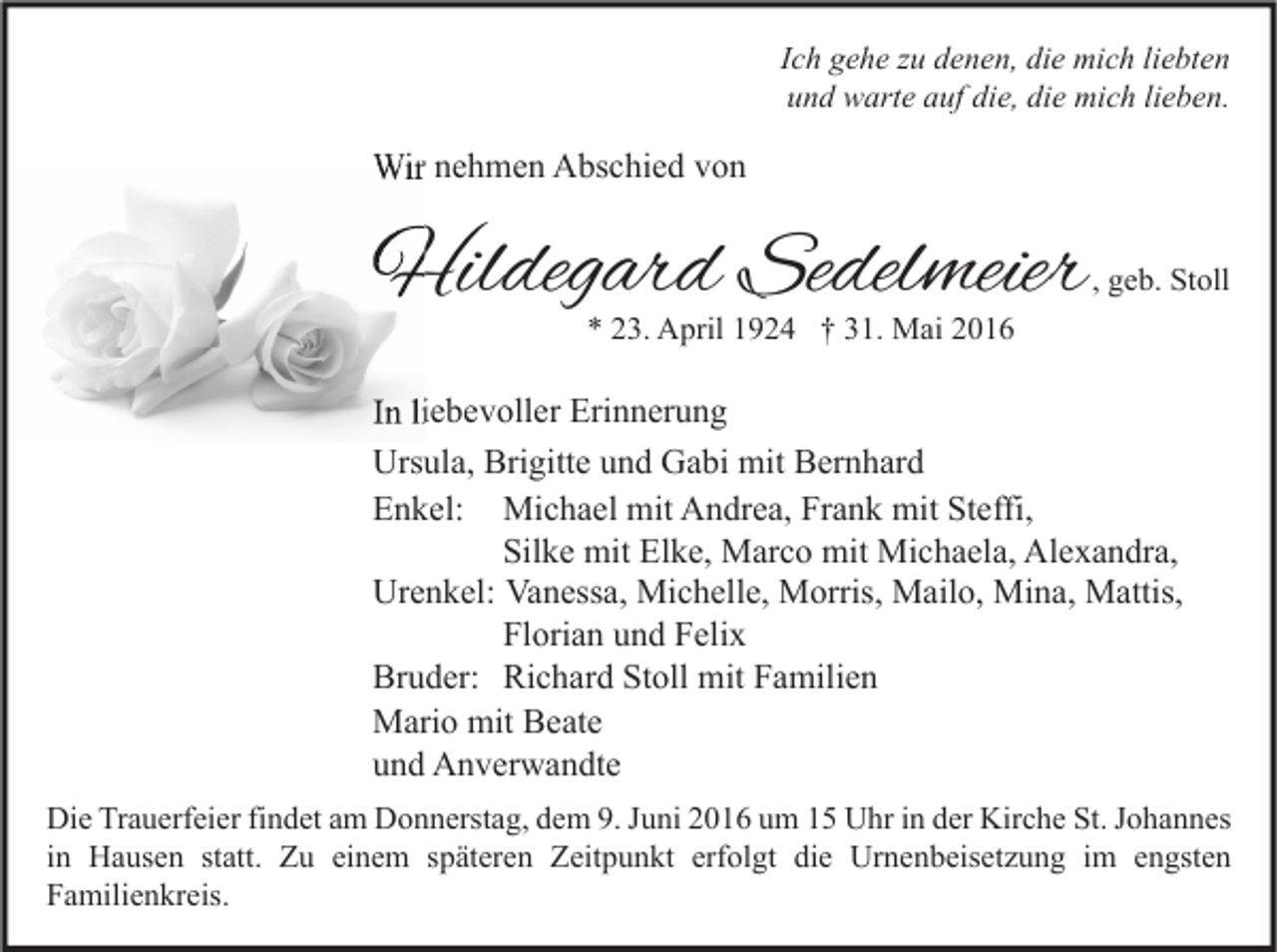<p>Ich gehe zu denen, die mich liebten<br />und warte auf die, die mich lieben.</p><p>Wir nehmen Abschied von</p><p>Hildegard Sedelmeie<br />Sedelmeier</p><p>, geb. Stoll</p><p>* 23. April 1924 † 31. Mai 2016</p><p>In liebevoller Erinnerung<br />Ursula, Brigitte und Gabi mit Bernhard<br />Enkel: Michael mit Andrea, Frank mit Steffi,<br />Silke mit Elke, Marco mit Michaela, Alexandra,<br />Urenkel: Vanessa, Michelle, Morris, Mailo, Mina, Mattis,<br />Florian und Felix<br />Bruder: Richard Stoll mit Familien<br />Mario mit Beate<br />und Anverwandte<br />Die Trauerfeier findet am Donnerstag, dem 9. Juni 2016 um 15 Uhr in der Kirche St. Johannes<br />in Hausen statt. Zu einem späteren Zeitpunkt erfolgt die Urnenbeisetzung im engsten<br />Familienkreis.</p>