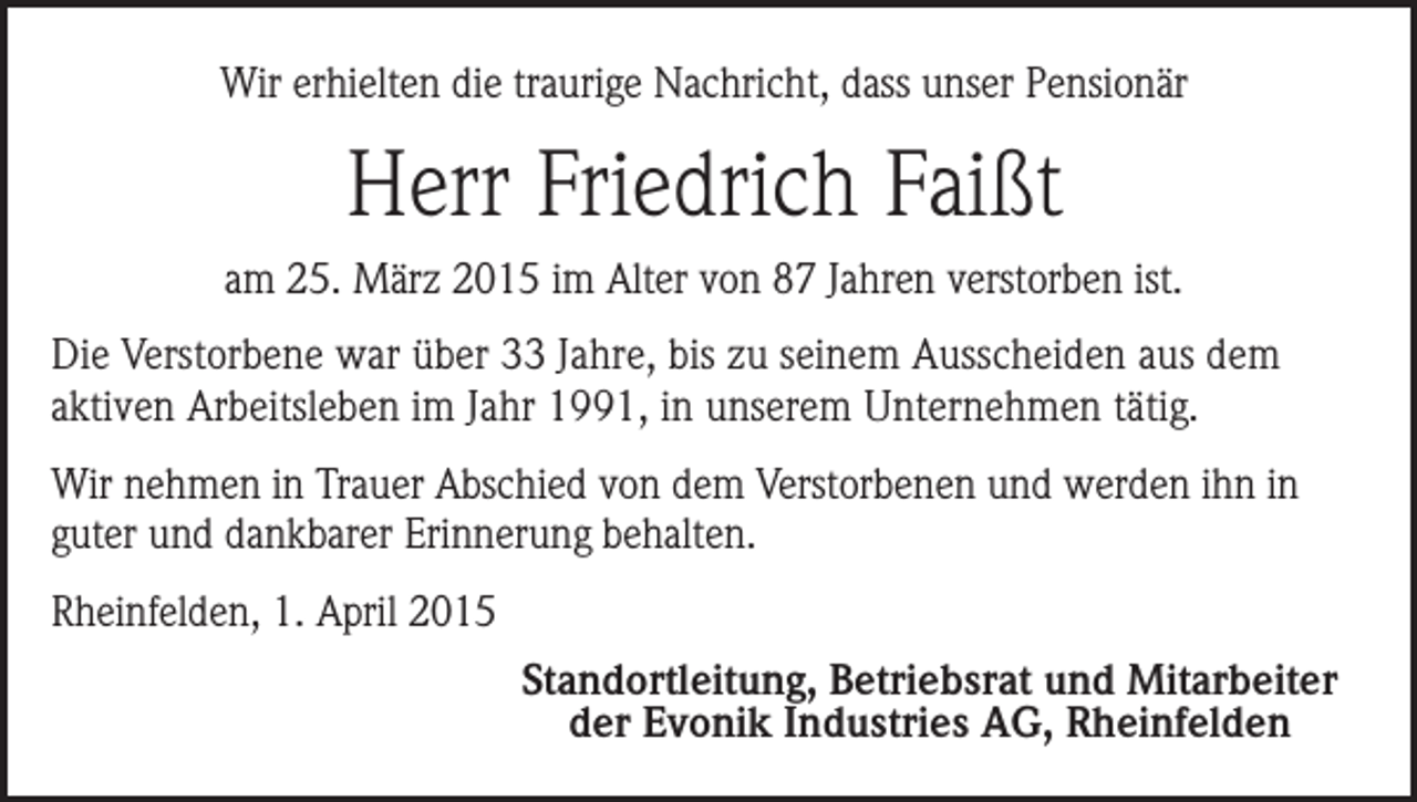 <p>Wir erhielten die traurige Nachricht, dass unser Pensionär</p><p>Herr Friedrich Faißt<br />am 25. März 2015 im Alter von 87 Jahren verstorben ist.<br />Die Verstorbene war über 33 Jahre, bis zu seinem Ausscheiden aus dem<br />aktiven Arbeitsleben im Jahr 1991, in unserem Unternehmen tätig.<br />Wir nehmen in Trauer Abschied von dem Verstorbenen und werden ihn in<br />guter und dankbarer Erinnerung behalten.<br />Rheinfelden, 1. April 2015<br />Standortleitung, Betriebsrat und Mitarbeiter<br />der Evonik Industries AG, Rheinfelden</p>