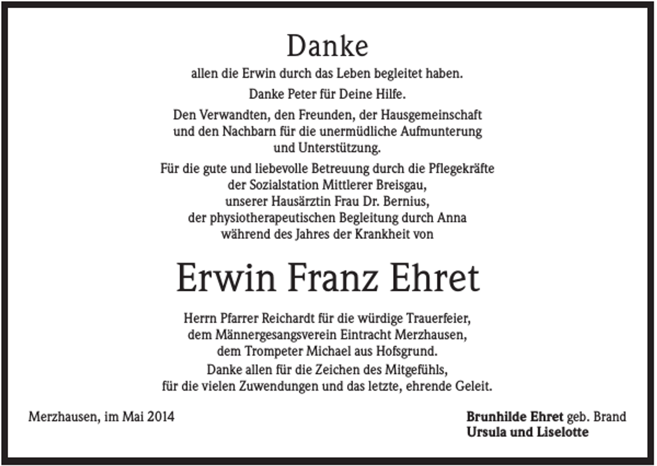 <p>Danke<br />allen die Erwin durch das Leben begleitet haben.<br />Danke Peter für Deine Hilfe.<br />Den Verwandten, den Freunden, der Hausgemeinschaft<br />und den Nachbarn für die unermüdliche Aufmunterung<br />und Unterstützung.<br />Für die gute und liebevolle Betreuung durch die Pflegekräfte<br />der Sozialstation Mittlerer Breisgau,<br />unserer Hausärztin Frau Dr. Bernius,<br />der physiotherapeutischen Begleitung durch Anna<br />während des Jahres der Krankheit von</p><p>Erwin Franz Ehret<br />Herrn Pfarrer Reichardt für die würdige Trauerfeier,<br />dem Männergesangsverein Eintracht Merzhausen,<br />dem Trompeter Michael aus Hofsgrund.<br />Danke allen für die Zeichen des Mitgefühls,<br />für die vielen Zuwendungen und das letzte, ehrende Geleit.<br />Merzhausen, im Mai 2014</p><p>Brunhilde Ehret geb. Brand<br />Ursula und Liselotte</p>