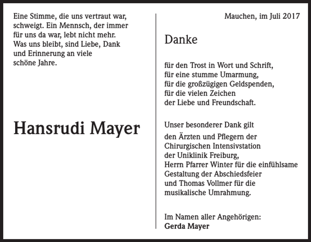 <p>Eine Stimme, die uns vertraut war,<br />schweigt. Ein Mennsch, der immer<br />für uns da war, lebt nicht mehr.<br />Was uns bleibt, sind Liebe, Dank<br />und Erinnerung an viele<br />schöne Jahre.</p><p>Hansrudi Mayer</p><p>Mauchen, im Juli 2017</p><p>Danke<br />für den Trost in Wort und Schrift,<br />für eine stumme Umarmung,<br />für die großzügigen Geldspenden,<br />für die vielen Zeichen<br />der Liebe und Freundschaft.<br />Unser besonderer Dank gilt<br />den Ärzten und Pflegern der<br />Chirurgischen Intensivstation<br />der Uniklinik Freiburg,<br />Herrn Pfarrer Winter für die einfühlsame<br />Gestaltung der Abschiedsfeier<br />und Thomas Vollmer für die<br />musikalische Umrahmung.<br />Im Namen aller Angehörigen:<br />Gerda Mayer</p>